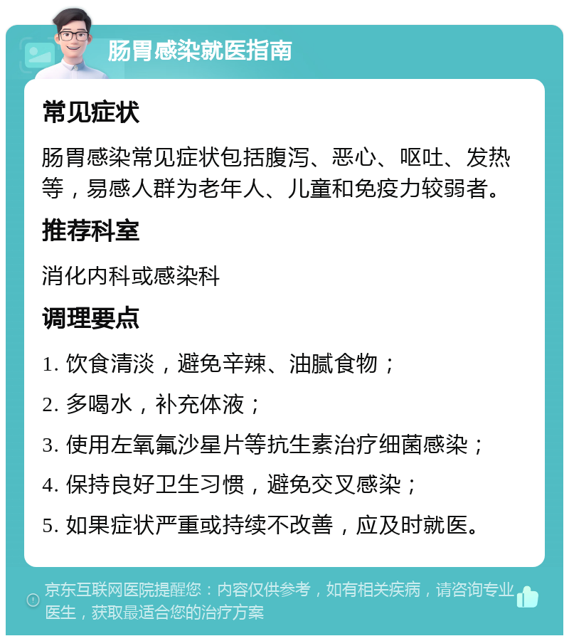 肠胃感染就医指南 常见症状 肠胃感染常见症状包括腹泻、恶心、呕吐、发热等，易感人群为老年人、儿童和免疫力较弱者。 推荐科室 消化内科或感染科 调理要点 1. 饮食清淡，避免辛辣、油腻食物； 2. 多喝水，补充体液； 3. 使用左氧氟沙星片等抗生素治疗细菌感染； 4. 保持良好卫生习惯，避免交叉感染； 5. 如果症状严重或持续不改善，应及时就医。