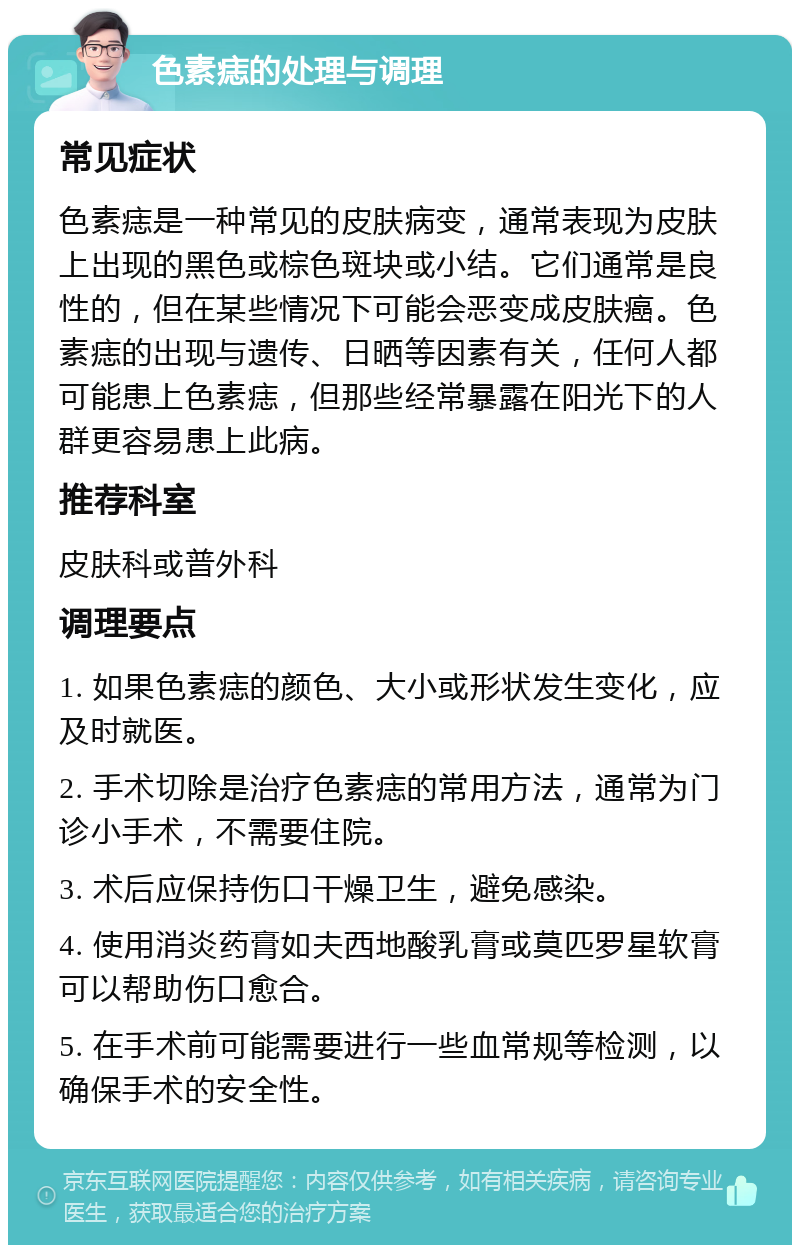 色素痣的处理与调理 常见症状 色素痣是一种常见的皮肤病变，通常表现为皮肤上出现的黑色或棕色斑块或小结。它们通常是良性的，但在某些情况下可能会恶变成皮肤癌。色素痣的出现与遗传、日晒等因素有关，任何人都可能患上色素痣，但那些经常暴露在阳光下的人群更容易患上此病。 推荐科室 皮肤科或普外科 调理要点 1. 如果色素痣的颜色、大小或形状发生变化，应及时就医。 2. 手术切除是治疗色素痣的常用方法，通常为门诊小手术，不需要住院。 3. 术后应保持伤口干燥卫生，避免感染。 4. 使用消炎药膏如夫西地酸乳膏或莫匹罗星软膏可以帮助伤口愈合。 5. 在手术前可能需要进行一些血常规等检测，以确保手术的安全性。