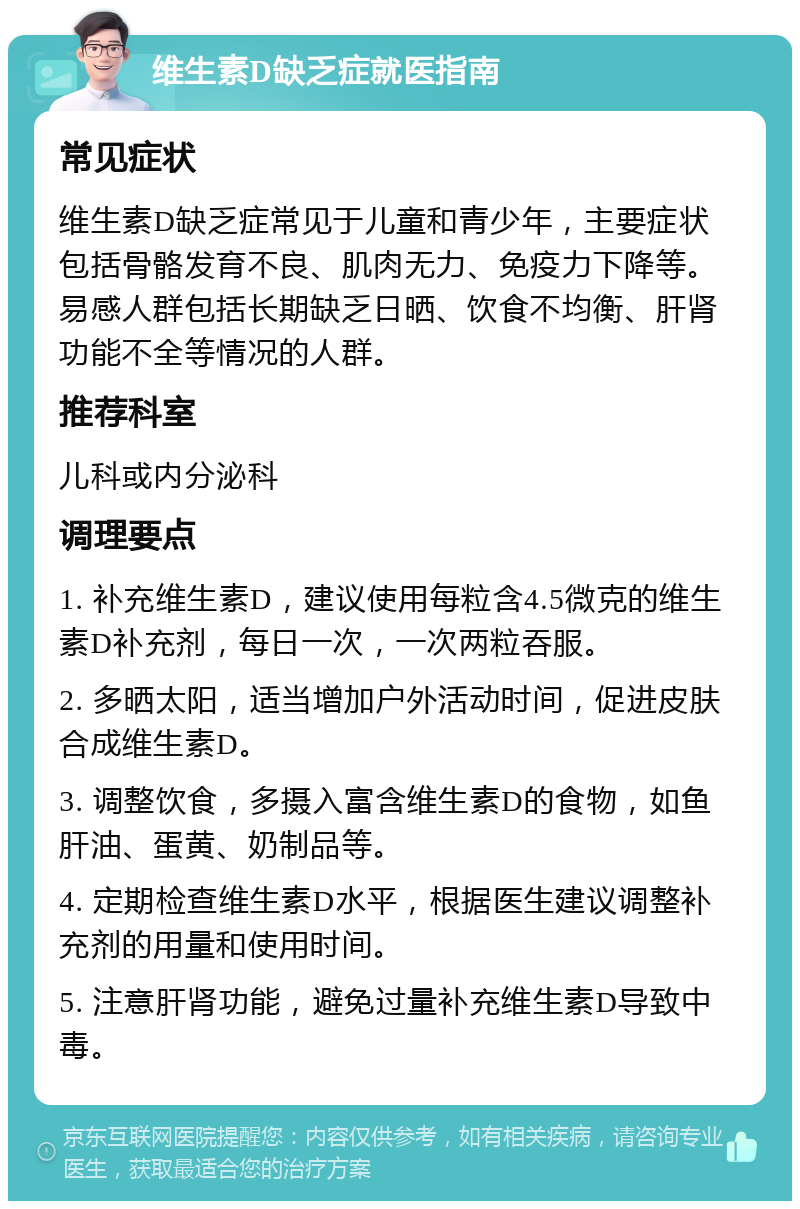 维生素D缺乏症就医指南 常见症状 维生素D缺乏症常见于儿童和青少年，主要症状包括骨骼发育不良、肌肉无力、免疫力下降等。易感人群包括长期缺乏日晒、饮食不均衡、肝肾功能不全等情况的人群。 推荐科室 儿科或内分泌科 调理要点 1. 补充维生素D，建议使用每粒含4.5微克的维生素D补充剂，每日一次，一次两粒吞服。 2. 多晒太阳，适当增加户外活动时间，促进皮肤合成维生素D。 3. 调整饮食，多摄入富含维生素D的食物，如鱼肝油、蛋黄、奶制品等。 4. 定期检查维生素D水平，根据医生建议调整补充剂的用量和使用时间。 5. 注意肝肾功能，避免过量补充维生素D导致中毒。