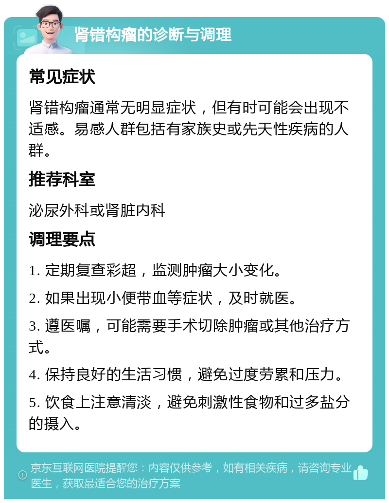 肾错构瘤的诊断与调理 常见症状 肾错构瘤通常无明显症状，但有时可能会出现不适感。易感人群包括有家族史或先天性疾病的人群。 推荐科室 泌尿外科或肾脏内科 调理要点 1. 定期复查彩超，监测肿瘤大小变化。 2. 如果出现小便带血等症状，及时就医。 3. 遵医嘱，可能需要手术切除肿瘤或其他治疗方式。 4. 保持良好的生活习惯，避免过度劳累和压力。 5. 饮食上注意清淡，避免刺激性食物和过多盐分的摄入。