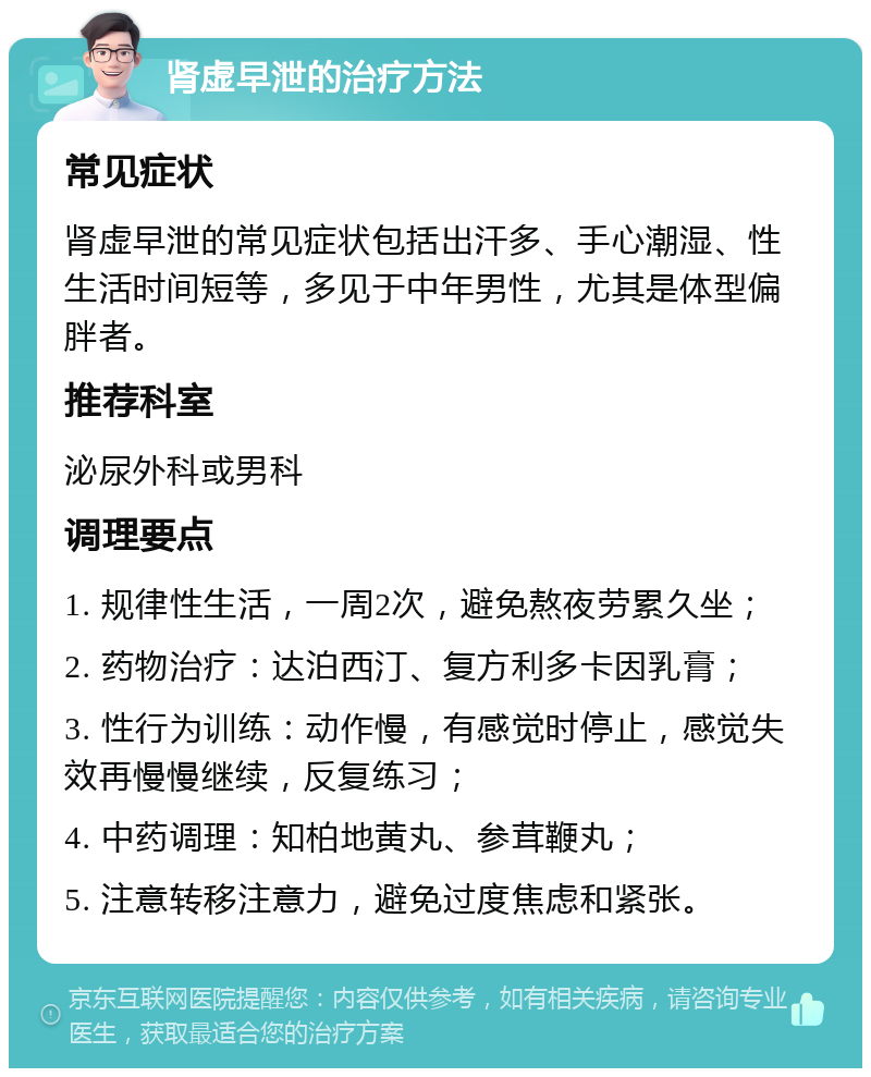 肾虚早泄的治疗方法 常见症状 肾虚早泄的常见症状包括出汗多、手心潮湿、性生活时间短等，多见于中年男性，尤其是体型偏胖者。 推荐科室 泌尿外科或男科 调理要点 1. 规律性生活，一周2次，避免熬夜劳累久坐； 2. 药物治疗：达泊西汀、复方利多卡因乳膏； 3. 性行为训练：动作慢，有感觉时停止，感觉失效再慢慢继续，反复练习； 4. 中药调理：知柏地黄丸、参茸鞭丸； 5. 注意转移注意力，避免过度焦虑和紧张。