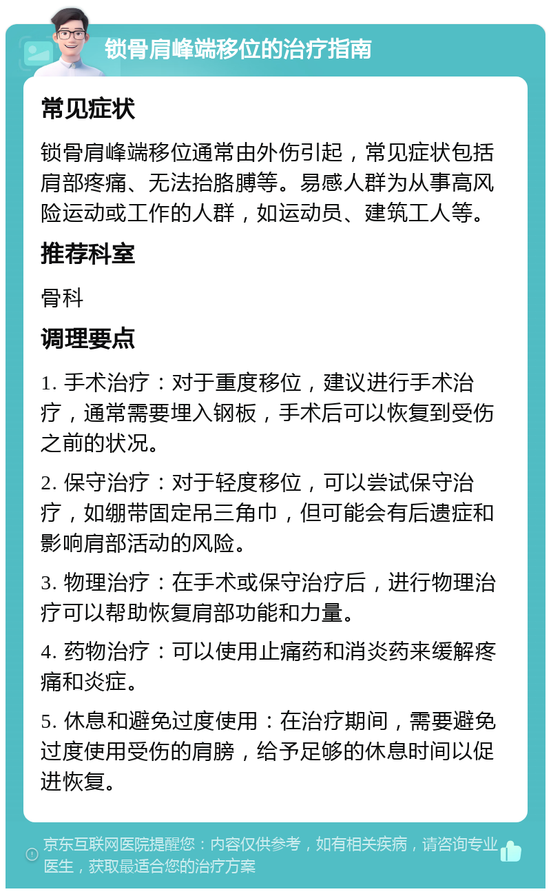 锁骨肩峰端移位的治疗指南 常见症状 锁骨肩峰端移位通常由外伤引起，常见症状包括肩部疼痛、无法抬胳膊等。易感人群为从事高风险运动或工作的人群，如运动员、建筑工人等。 推荐科室 骨科 调理要点 1. 手术治疗：对于重度移位，建议进行手术治疗，通常需要埋入钢板，手术后可以恢复到受伤之前的状况。 2. 保守治疗：对于轻度移位，可以尝试保守治疗，如绷带固定吊三角巾，但可能会有后遗症和影响肩部活动的风险。 3. 物理治疗：在手术或保守治疗后，进行物理治疗可以帮助恢复肩部功能和力量。 4. 药物治疗：可以使用止痛药和消炎药来缓解疼痛和炎症。 5. 休息和避免过度使用：在治疗期间，需要避免过度使用受伤的肩膀，给予足够的休息时间以促进恢复。