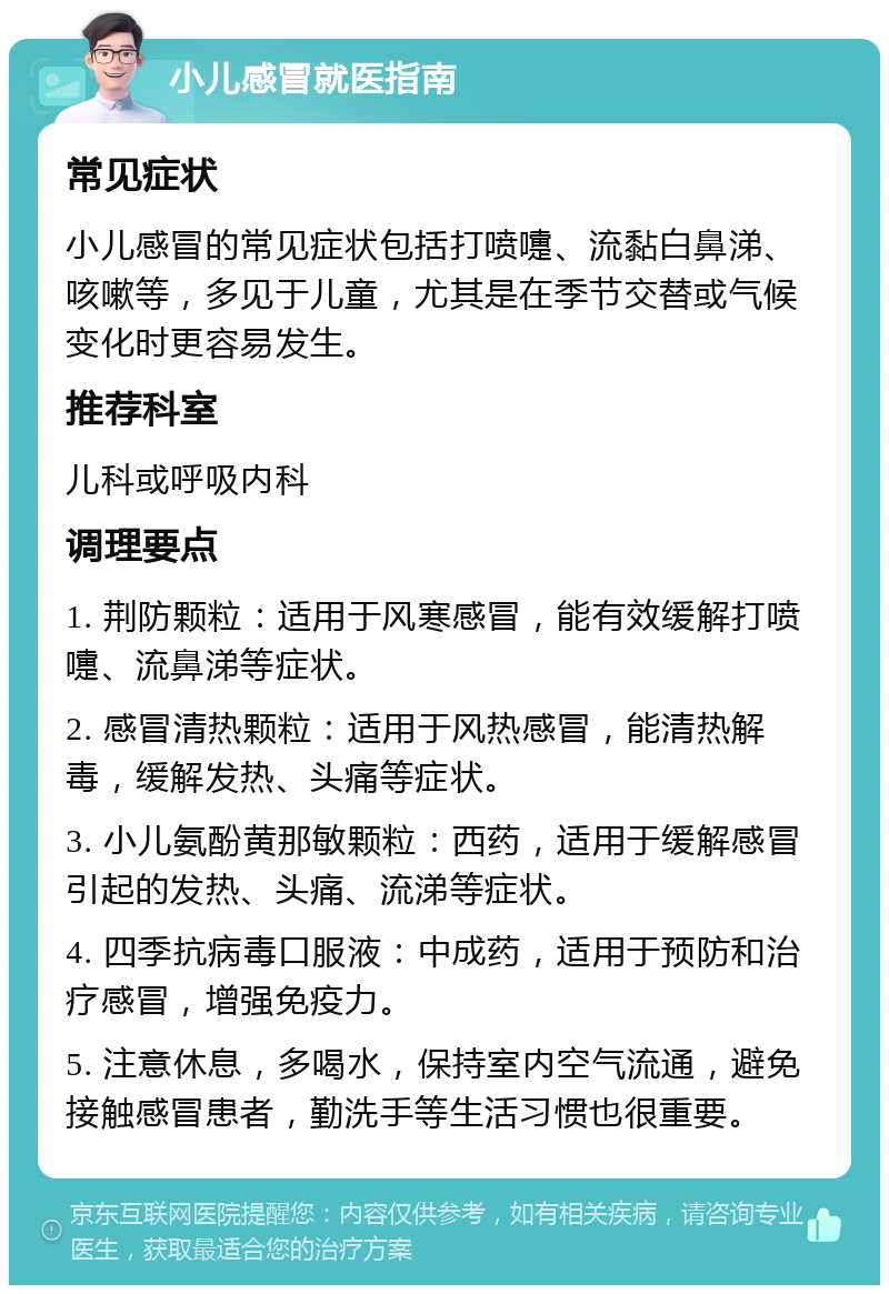 小儿感冒就医指南 常见症状 小儿感冒的常见症状包括打喷嚏、流黏白鼻涕、咳嗽等，多见于儿童，尤其是在季节交替或气候变化时更容易发生。 推荐科室 儿科或呼吸内科 调理要点 1. 荆防颗粒：适用于风寒感冒，能有效缓解打喷嚏、流鼻涕等症状。 2. 感冒清热颗粒：适用于风热感冒，能清热解毒，缓解发热、头痛等症状。 3. 小儿氨酚黄那敏颗粒：西药，适用于缓解感冒引起的发热、头痛、流涕等症状。 4. 四季抗病毒口服液：中成药，适用于预防和治疗感冒，增强免疫力。 5. 注意休息，多喝水，保持室内空气流通，避免接触感冒患者，勤洗手等生活习惯也很重要。