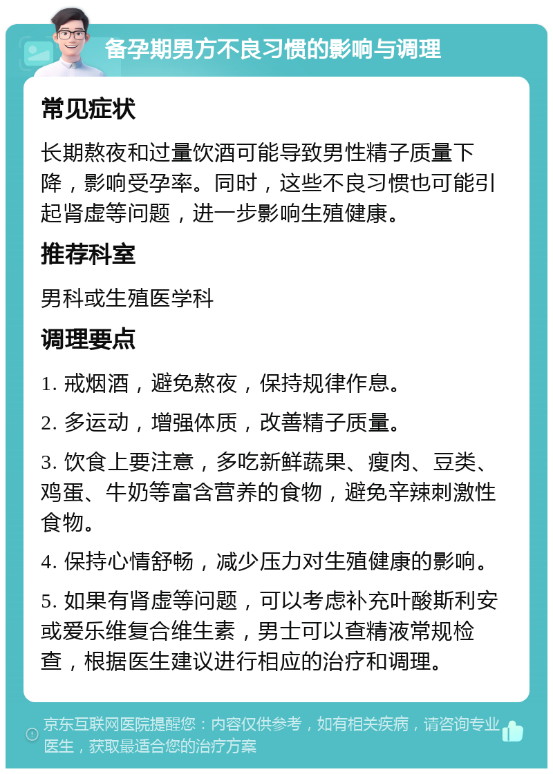 备孕期男方不良习惯的影响与调理 常见症状 长期熬夜和过量饮酒可能导致男性精子质量下降，影响受孕率。同时，这些不良习惯也可能引起肾虚等问题，进一步影响生殖健康。 推荐科室 男科或生殖医学科 调理要点 1. 戒烟酒，避免熬夜，保持规律作息。 2. 多运动，增强体质，改善精子质量。 3. 饮食上要注意，多吃新鲜蔬果、瘦肉、豆类、鸡蛋、牛奶等富含营养的食物，避免辛辣刺激性食物。 4. 保持心情舒畅，减少压力对生殖健康的影响。 5. 如果有肾虚等问题，可以考虑补充叶酸斯利安或爱乐维复合维生素，男士可以查精液常规检查，根据医生建议进行相应的治疗和调理。