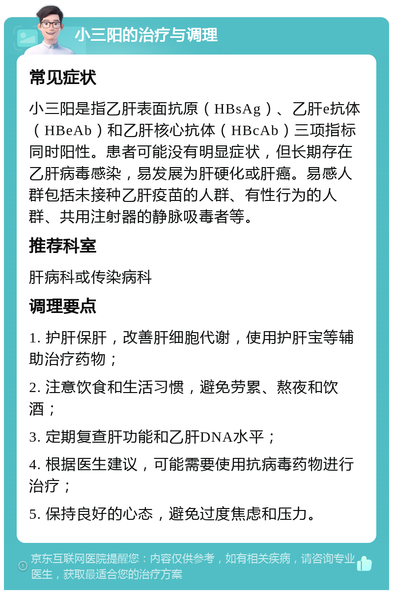 小三阳的治疗与调理 常见症状 小三阳是指乙肝表面抗原（HBsAg）、乙肝e抗体（HBeAb）和乙肝核心抗体（HBcAb）三项指标同时阳性。患者可能没有明显症状，但长期存在乙肝病毒感染，易发展为肝硬化或肝癌。易感人群包括未接种乙肝疫苗的人群、有性行为的人群、共用注射器的静脉吸毒者等。 推荐科室 肝病科或传染病科 调理要点 1. 护肝保肝，改善肝细胞代谢，使用护肝宝等辅助治疗药物； 2. 注意饮食和生活习惯，避免劳累、熬夜和饮酒； 3. 定期复查肝功能和乙肝DNA水平； 4. 根据医生建议，可能需要使用抗病毒药物进行治疗； 5. 保持良好的心态，避免过度焦虑和压力。