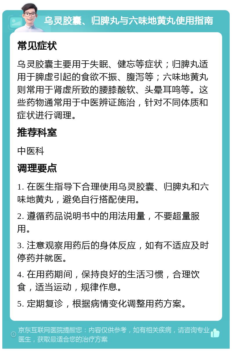 乌灵胶囊、归脾丸与六味地黄丸使用指南 常见症状 乌灵胶囊主要用于失眠、健忘等症状；归脾丸适用于脾虚引起的食欲不振、腹泻等；六味地黄丸则常用于肾虚所致的腰膝酸软、头晕耳鸣等。这些药物通常用于中医辨证施治，针对不同体质和症状进行调理。 推荐科室 中医科 调理要点 1. 在医生指导下合理使用乌灵胶囊、归脾丸和六味地黄丸，避免自行搭配使用。 2. 遵循药品说明书中的用法用量，不要超量服用。 3. 注意观察用药后的身体反应，如有不适应及时停药并就医。 4. 在用药期间，保持良好的生活习惯，合理饮食，适当运动，规律作息。 5. 定期复诊，根据病情变化调整用药方案。