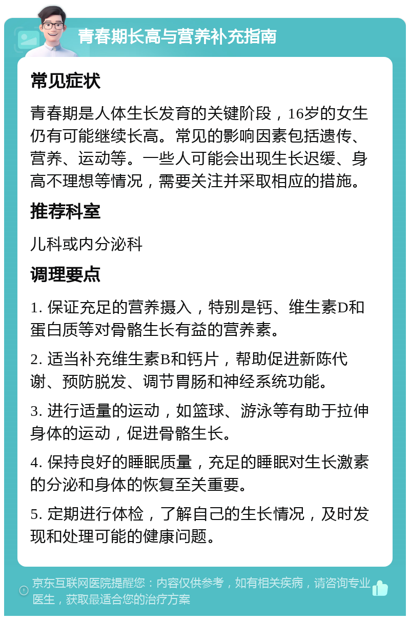 青春期长高与营养补充指南 常见症状 青春期是人体生长发育的关键阶段，16岁的女生仍有可能继续长高。常见的影响因素包括遗传、营养、运动等。一些人可能会出现生长迟缓、身高不理想等情况，需要关注并采取相应的措施。 推荐科室 儿科或内分泌科 调理要点 1. 保证充足的营养摄入，特别是钙、维生素D和蛋白质等对骨骼生长有益的营养素。 2. 适当补充维生素B和钙片，帮助促进新陈代谢、预防脱发、调节胃肠和神经系统功能。 3. 进行适量的运动，如篮球、游泳等有助于拉伸身体的运动，促进骨骼生长。 4. 保持良好的睡眠质量，充足的睡眠对生长激素的分泌和身体的恢复至关重要。 5. 定期进行体检，了解自己的生长情况，及时发现和处理可能的健康问题。