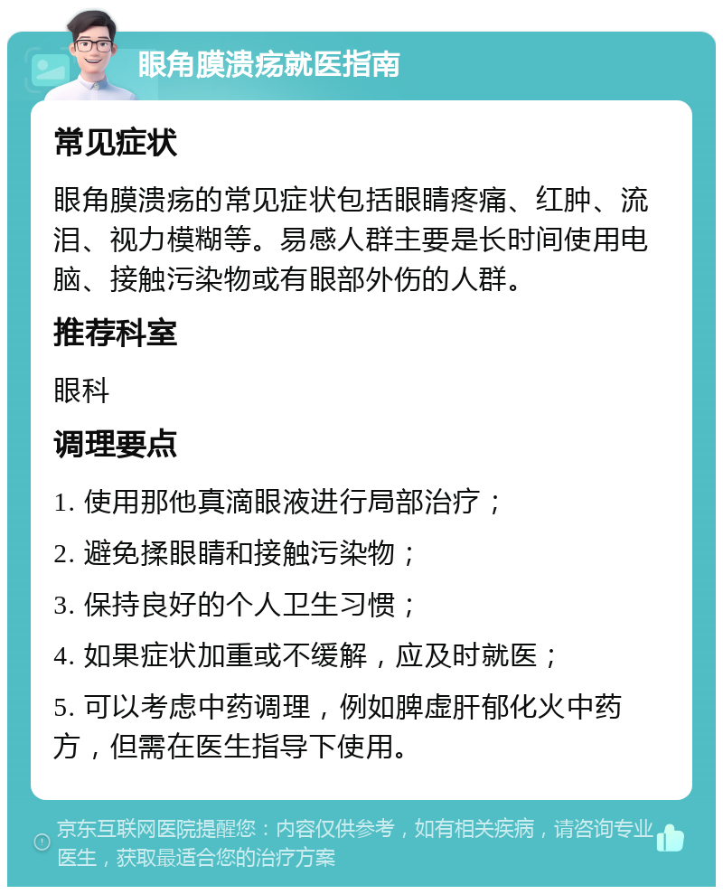 眼角膜溃疡就医指南 常见症状 眼角膜溃疡的常见症状包括眼睛疼痛、红肿、流泪、视力模糊等。易感人群主要是长时间使用电脑、接触污染物或有眼部外伤的人群。 推荐科室 眼科 调理要点 1. 使用那他真滴眼液进行局部治疗； 2. 避免揉眼睛和接触污染物； 3. 保持良好的个人卫生习惯； 4. 如果症状加重或不缓解，应及时就医； 5. 可以考虑中药调理，例如脾虚肝郁化火中药方，但需在医生指导下使用。