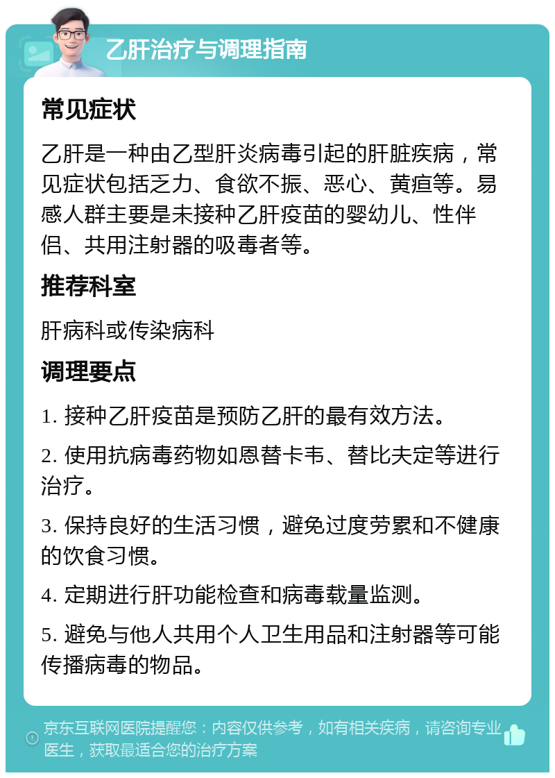 乙肝治疗与调理指南 常见症状 乙肝是一种由乙型肝炎病毒引起的肝脏疾病，常见症状包括乏力、食欲不振、恶心、黄疸等。易感人群主要是未接种乙肝疫苗的婴幼儿、性伴侣、共用注射器的吸毒者等。 推荐科室 肝病科或传染病科 调理要点 1. 接种乙肝疫苗是预防乙肝的最有效方法。 2. 使用抗病毒药物如恩替卡韦、替比夫定等进行治疗。 3. 保持良好的生活习惯，避免过度劳累和不健康的饮食习惯。 4. 定期进行肝功能检查和病毒载量监测。 5. 避免与他人共用个人卫生用品和注射器等可能传播病毒的物品。