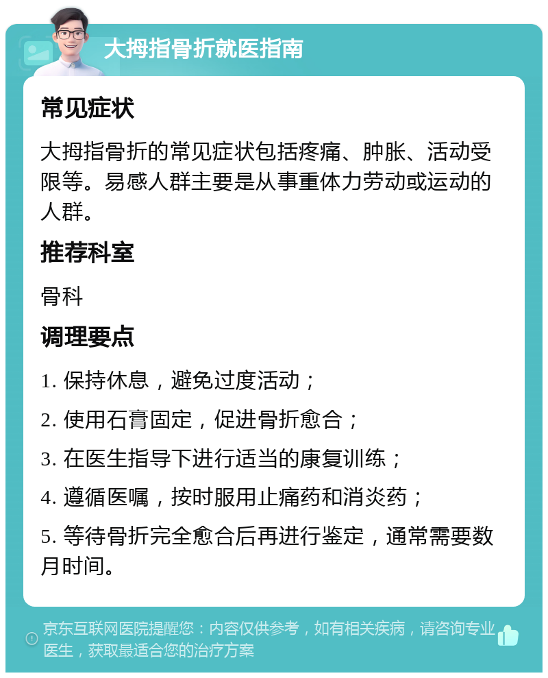 大拇指骨折就医指南 常见症状 大拇指骨折的常见症状包括疼痛、肿胀、活动受限等。易感人群主要是从事重体力劳动或运动的人群。 推荐科室 骨科 调理要点 1. 保持休息，避免过度活动； 2. 使用石膏固定，促进骨折愈合； 3. 在医生指导下进行适当的康复训练； 4. 遵循医嘱，按时服用止痛药和消炎药； 5. 等待骨折完全愈合后再进行鉴定，通常需要数月时间。