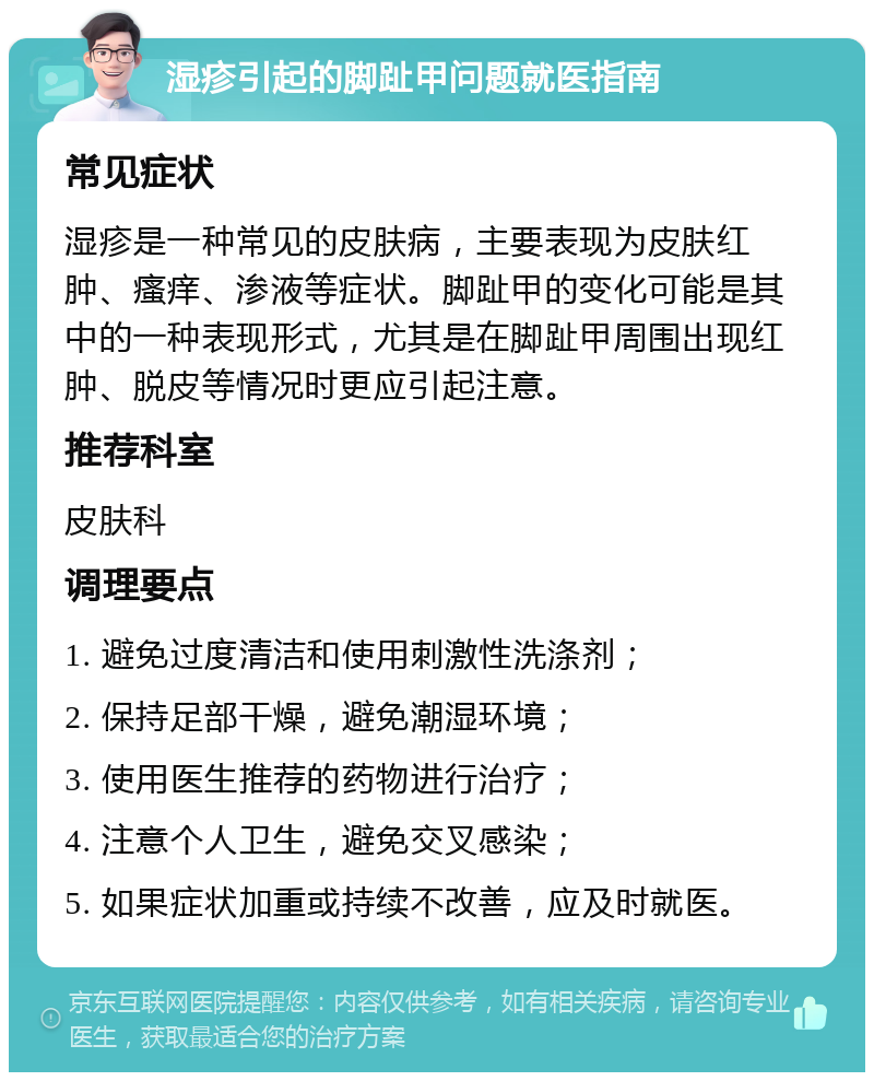 湿疹引起的脚趾甲问题就医指南 常见症状 湿疹是一种常见的皮肤病，主要表现为皮肤红肿、瘙痒、渗液等症状。脚趾甲的变化可能是其中的一种表现形式，尤其是在脚趾甲周围出现红肿、脱皮等情况时更应引起注意。 推荐科室 皮肤科 调理要点 1. 避免过度清洁和使用刺激性洗涤剂； 2. 保持足部干燥，避免潮湿环境； 3. 使用医生推荐的药物进行治疗； 4. 注意个人卫生，避免交叉感染； 5. 如果症状加重或持续不改善，应及时就医。