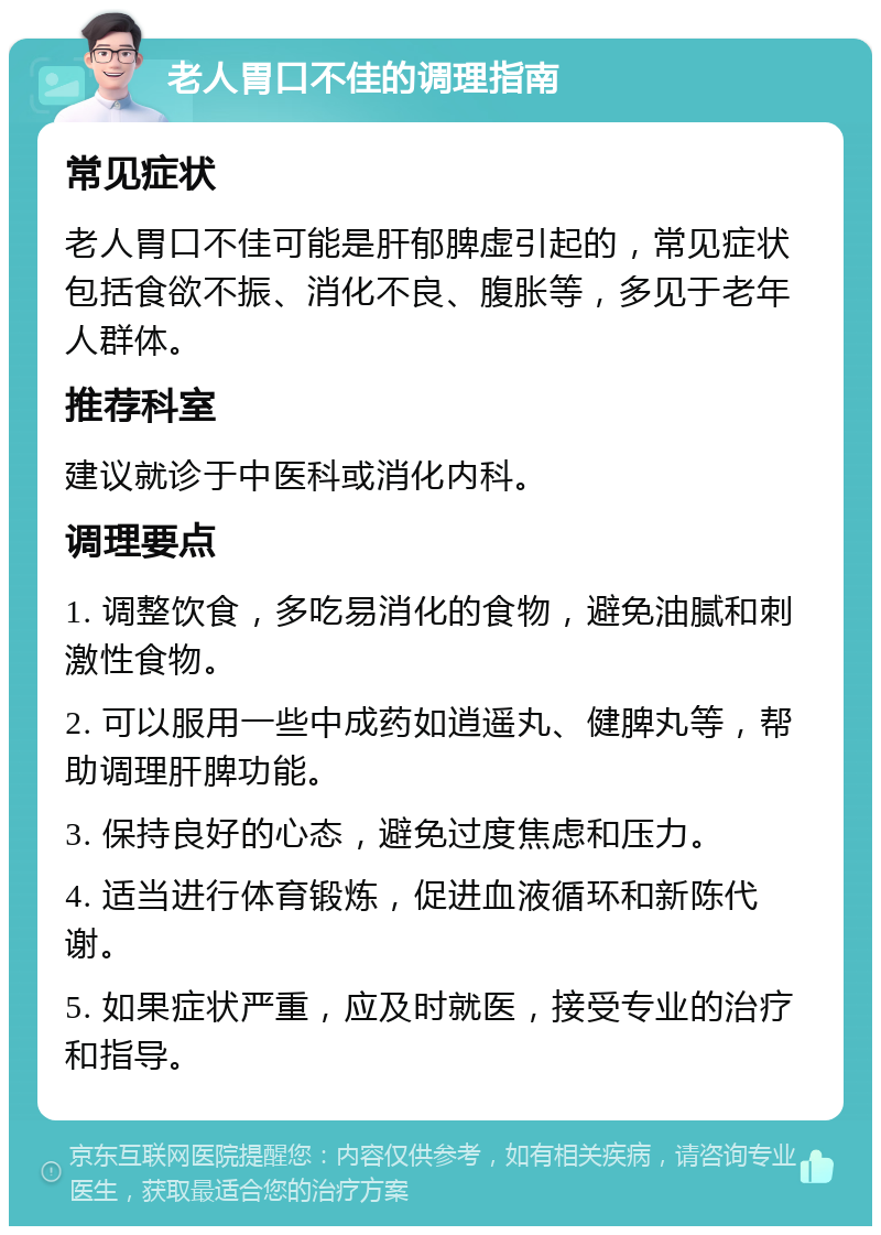 老人胃口不佳的调理指南 常见症状 老人胃口不佳可能是肝郁脾虚引起的，常见症状包括食欲不振、消化不良、腹胀等，多见于老年人群体。 推荐科室 建议就诊于中医科或消化内科。 调理要点 1. 调整饮食，多吃易消化的食物，避免油腻和刺激性食物。 2. 可以服用一些中成药如逍遥丸、健脾丸等，帮助调理肝脾功能。 3. 保持良好的心态，避免过度焦虑和压力。 4. 适当进行体育锻炼，促进血液循环和新陈代谢。 5. 如果症状严重，应及时就医，接受专业的治疗和指导。