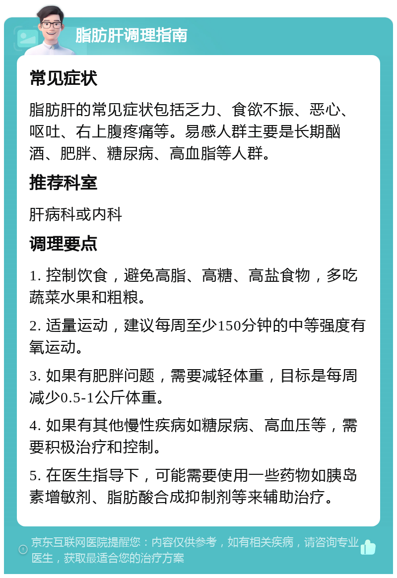 脂肪肝调理指南 常见症状 脂肪肝的常见症状包括乏力、食欲不振、恶心、呕吐、右上腹疼痛等。易感人群主要是长期酗酒、肥胖、糖尿病、高血脂等人群。 推荐科室 肝病科或内科 调理要点 1. 控制饮食，避免高脂、高糖、高盐食物，多吃蔬菜水果和粗粮。 2. 适量运动，建议每周至少150分钟的中等强度有氧运动。 3. 如果有肥胖问题，需要减轻体重，目标是每周减少0.5-1公斤体重。 4. 如果有其他慢性疾病如糖尿病、高血压等，需要积极治疗和控制。 5. 在医生指导下，可能需要使用一些药物如胰岛素增敏剂、脂肪酸合成抑制剂等来辅助治疗。