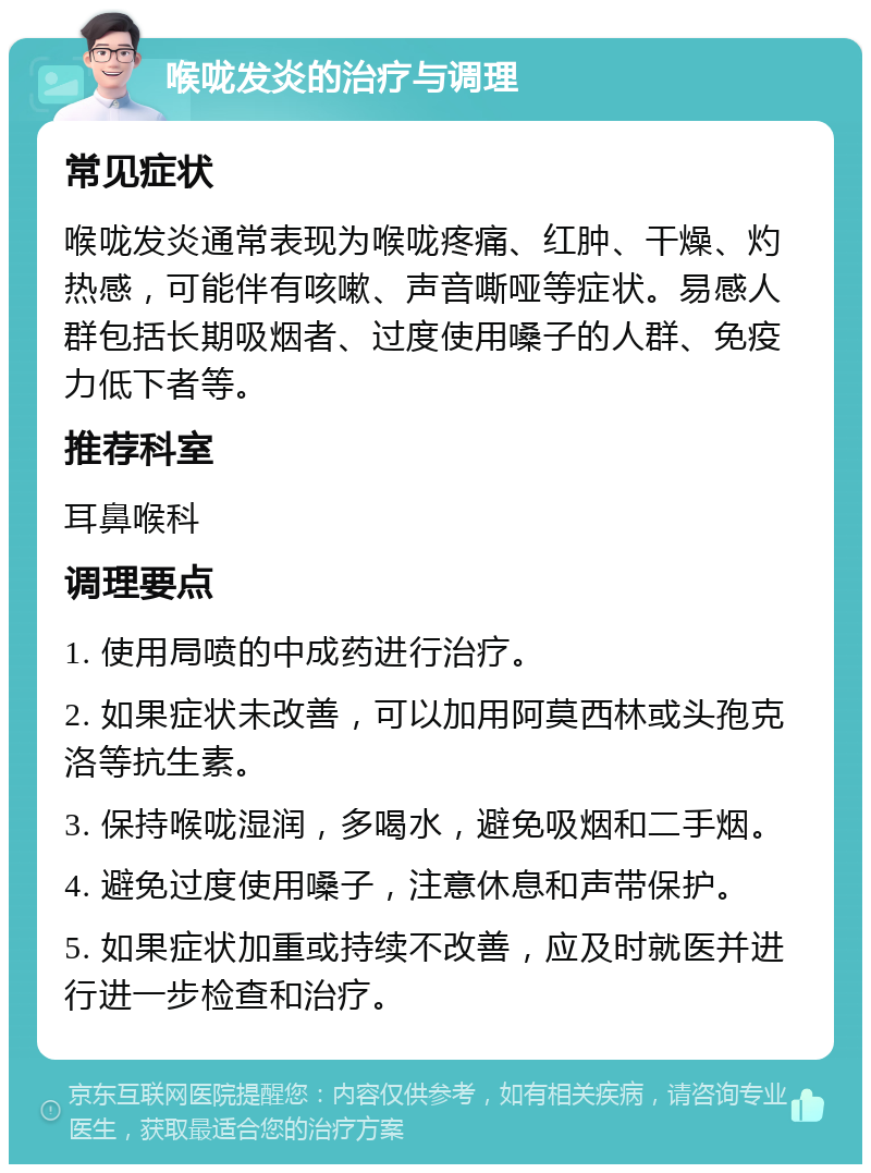 喉咙发炎的治疗与调理 常见症状 喉咙发炎通常表现为喉咙疼痛、红肿、干燥、灼热感，可能伴有咳嗽、声音嘶哑等症状。易感人群包括长期吸烟者、过度使用嗓子的人群、免疫力低下者等。 推荐科室 耳鼻喉科 调理要点 1. 使用局喷的中成药进行治疗。 2. 如果症状未改善，可以加用阿莫西林或头孢克洛等抗生素。 3. 保持喉咙湿润，多喝水，避免吸烟和二手烟。 4. 避免过度使用嗓子，注意休息和声带保护。 5. 如果症状加重或持续不改善，应及时就医并进行进一步检查和治疗。