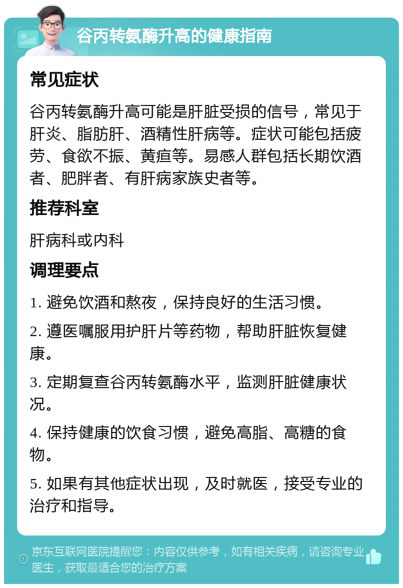 谷丙转氨酶升高的健康指南 常见症状 谷丙转氨酶升高可能是肝脏受损的信号，常见于肝炎、脂肪肝、酒精性肝病等。症状可能包括疲劳、食欲不振、黄疸等。易感人群包括长期饮酒者、肥胖者、有肝病家族史者等。 推荐科室 肝病科或内科 调理要点 1. 避免饮酒和熬夜，保持良好的生活习惯。 2. 遵医嘱服用护肝片等药物，帮助肝脏恢复健康。 3. 定期复查谷丙转氨酶水平，监测肝脏健康状况。 4. 保持健康的饮食习惯，避免高脂、高糖的食物。 5. 如果有其他症状出现，及时就医，接受专业的治疗和指导。