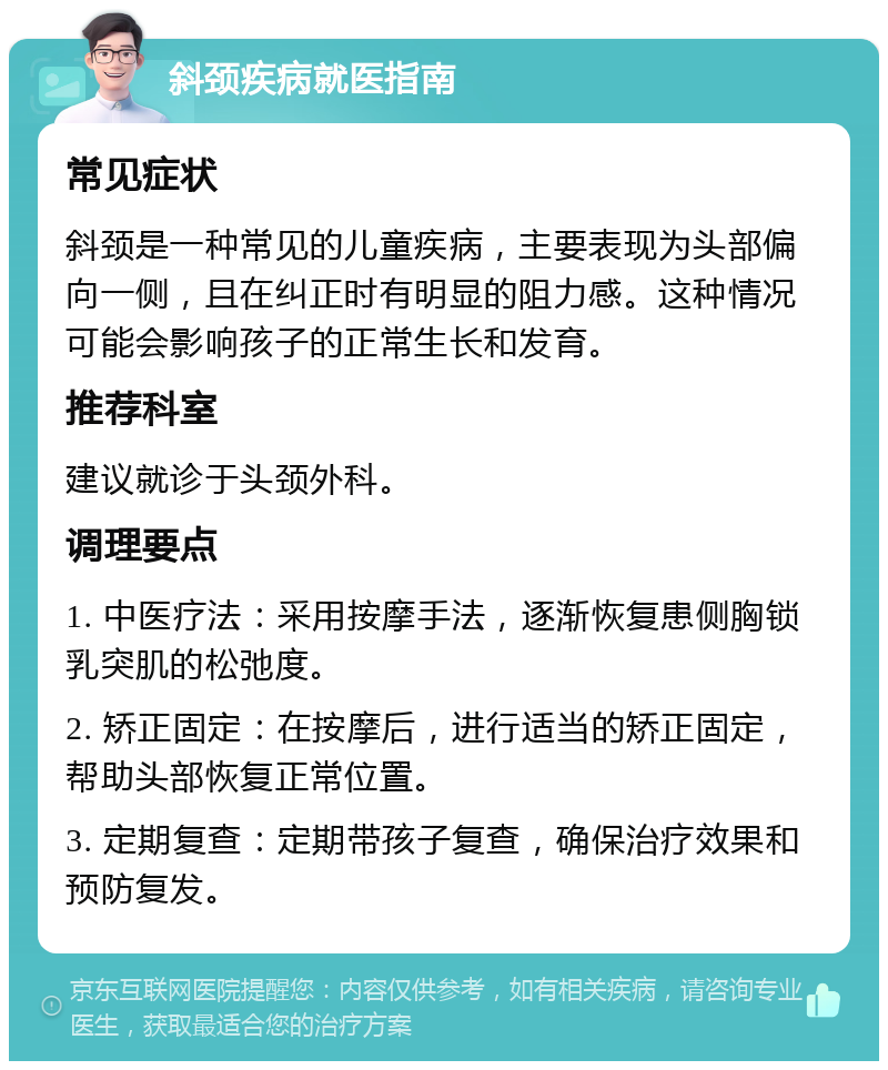 斜颈疾病就医指南 常见症状 斜颈是一种常见的儿童疾病，主要表现为头部偏向一侧，且在纠正时有明显的阻力感。这种情况可能会影响孩子的正常生长和发育。 推荐科室 建议就诊于头颈外科。 调理要点 1. 中医疗法：采用按摩手法，逐渐恢复患侧胸锁乳突肌的松弛度。 2. 矫正固定：在按摩后，进行适当的矫正固定，帮助头部恢复正常位置。 3. 定期复查：定期带孩子复查，确保治疗效果和预防复发。