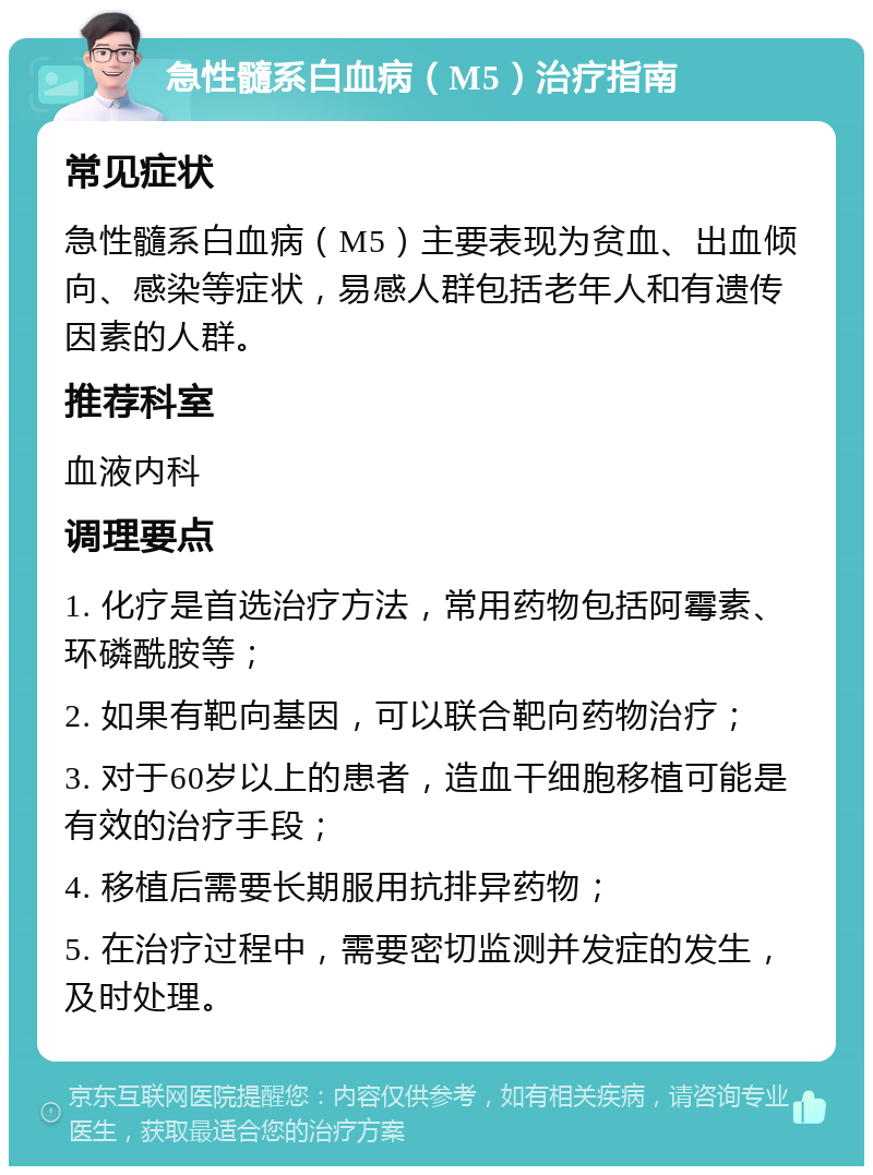 急性髓系白血病（M5）治疗指南 常见症状 急性髓系白血病（M5）主要表现为贫血、出血倾向、感染等症状，易感人群包括老年人和有遗传因素的人群。 推荐科室 血液内科 调理要点 1. 化疗是首选治疗方法，常用药物包括阿霉素、环磷酰胺等； 2. 如果有靶向基因，可以联合靶向药物治疗； 3. 对于60岁以上的患者，造血干细胞移植可能是有效的治疗手段； 4. 移植后需要长期服用抗排异药物； 5. 在治疗过程中，需要密切监测并发症的发生，及时处理。