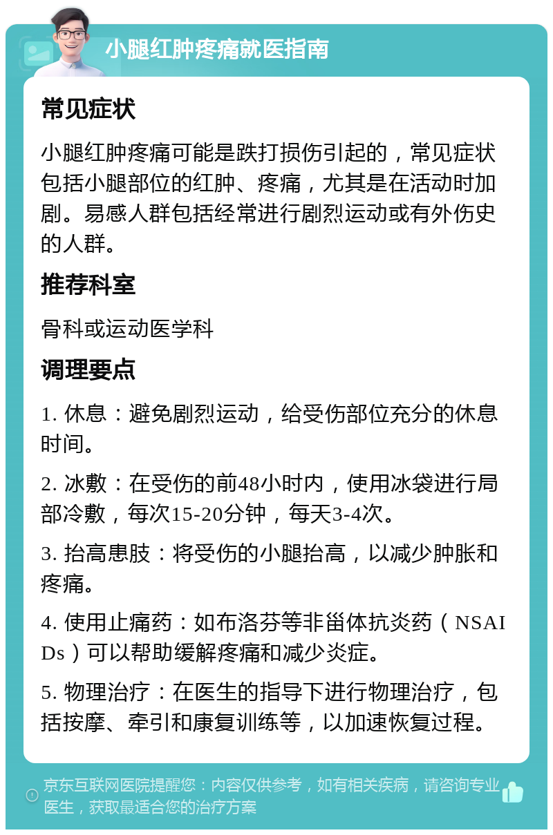 小腿红肿疼痛就医指南 常见症状 小腿红肿疼痛可能是跌打损伤引起的，常见症状包括小腿部位的红肿、疼痛，尤其是在活动时加剧。易感人群包括经常进行剧烈运动或有外伤史的人群。 推荐科室 骨科或运动医学科 调理要点 1. 休息：避免剧烈运动，给受伤部位充分的休息时间。 2. 冰敷：在受伤的前48小时内，使用冰袋进行局部冷敷，每次15-20分钟，每天3-4次。 3. 抬高患肢：将受伤的小腿抬高，以减少肿胀和疼痛。 4. 使用止痛药：如布洛芬等非甾体抗炎药（NSAIDs）可以帮助缓解疼痛和减少炎症。 5. 物理治疗：在医生的指导下进行物理治疗，包括按摩、牵引和康复训练等，以加速恢复过程。