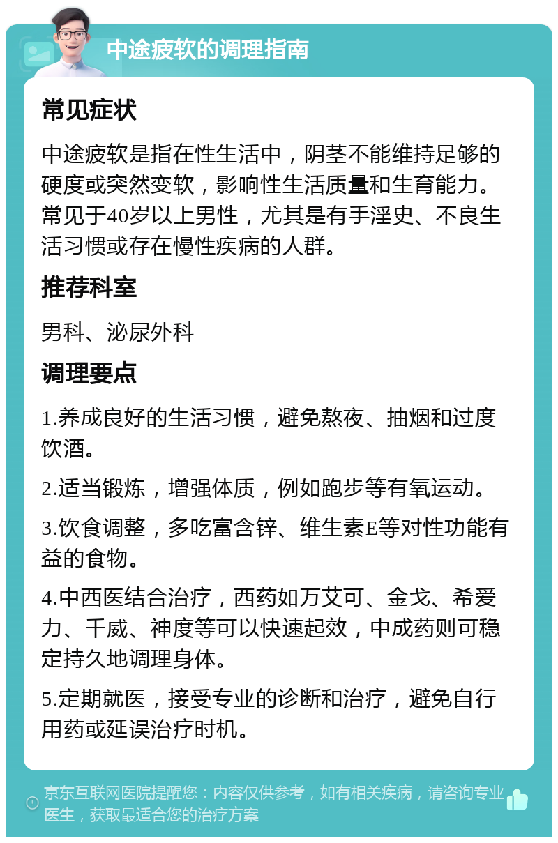 中途疲软的调理指南 常见症状 中途疲软是指在性生活中，阴茎不能维持足够的硬度或突然变软，影响性生活质量和生育能力。常见于40岁以上男性，尤其是有手淫史、不良生活习惯或存在慢性疾病的人群。 推荐科室 男科、泌尿外科 调理要点 1.养成良好的生活习惯，避免熬夜、抽烟和过度饮酒。 2.适当锻炼，增强体质，例如跑步等有氧运动。 3.饮食调整，多吃富含锌、维生素E等对性功能有益的食物。 4.中西医结合治疗，西药如万艾可、金戈、希爱力、千威、神度等可以快速起效，中成药则可稳定持久地调理身体。 5.定期就医，接受专业的诊断和治疗，避免自行用药或延误治疗时机。