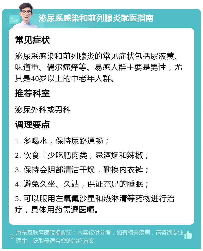 泌尿系感染和前列腺炎就医指南 常见症状 泌尿系感染和前列腺炎的常见症状包括尿液黄、味道重、偶尔瘙痒等。易感人群主要是男性，尤其是40岁以上的中老年人群。 推荐科室 泌尿外科或男科 调理要点 1. 多喝水，保持尿路通畅； 2. 饮食上少吃肥肉类，忌酒烟和辣椒； 3. 保持会阴部清洁干燥，勤换内衣裤； 4. 避免久坐、久站，保证充足的睡眠； 5. 可以服用左氧氟沙星和热淋清等药物进行治疗，具体用药需遵医嘱。