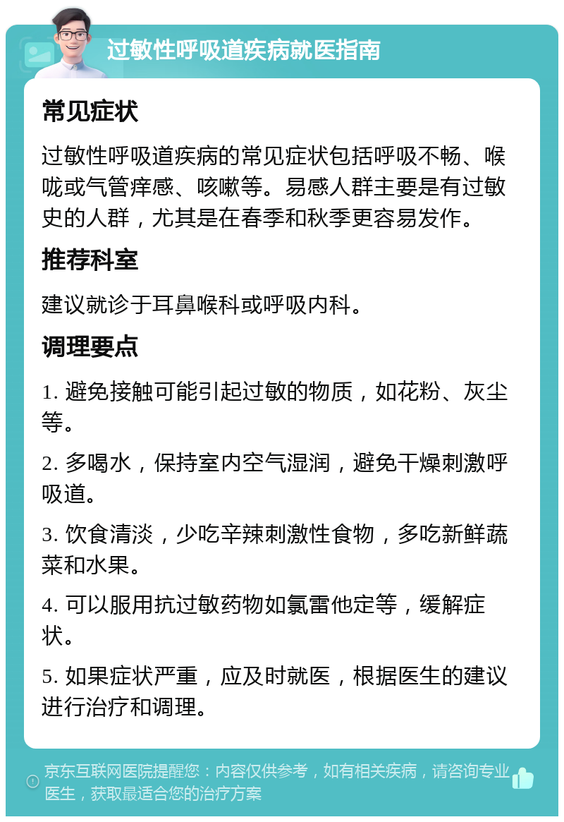 过敏性呼吸道疾病就医指南 常见症状 过敏性呼吸道疾病的常见症状包括呼吸不畅、喉咙或气管痒感、咳嗽等。易感人群主要是有过敏史的人群，尤其是在春季和秋季更容易发作。 推荐科室 建议就诊于耳鼻喉科或呼吸内科。 调理要点 1. 避免接触可能引起过敏的物质，如花粉、灰尘等。 2. 多喝水，保持室内空气湿润，避免干燥刺激呼吸道。 3. 饮食清淡，少吃辛辣刺激性食物，多吃新鲜蔬菜和水果。 4. 可以服用抗过敏药物如氯雷他定等，缓解症状。 5. 如果症状严重，应及时就医，根据医生的建议进行治疗和调理。