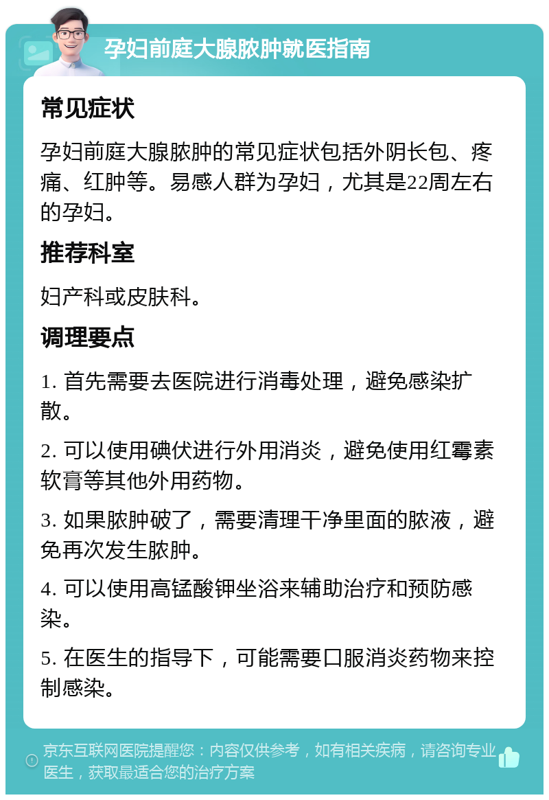 孕妇前庭大腺脓肿就医指南 常见症状 孕妇前庭大腺脓肿的常见症状包括外阴长包、疼痛、红肿等。易感人群为孕妇，尤其是22周左右的孕妇。 推荐科室 妇产科或皮肤科。 调理要点 1. 首先需要去医院进行消毒处理，避免感染扩散。 2. 可以使用碘伏进行外用消炎，避免使用红霉素软膏等其他外用药物。 3. 如果脓肿破了，需要清理干净里面的脓液，避免再次发生脓肿。 4. 可以使用高锰酸钾坐浴来辅助治疗和预防感染。 5. 在医生的指导下，可能需要口服消炎药物来控制感染。