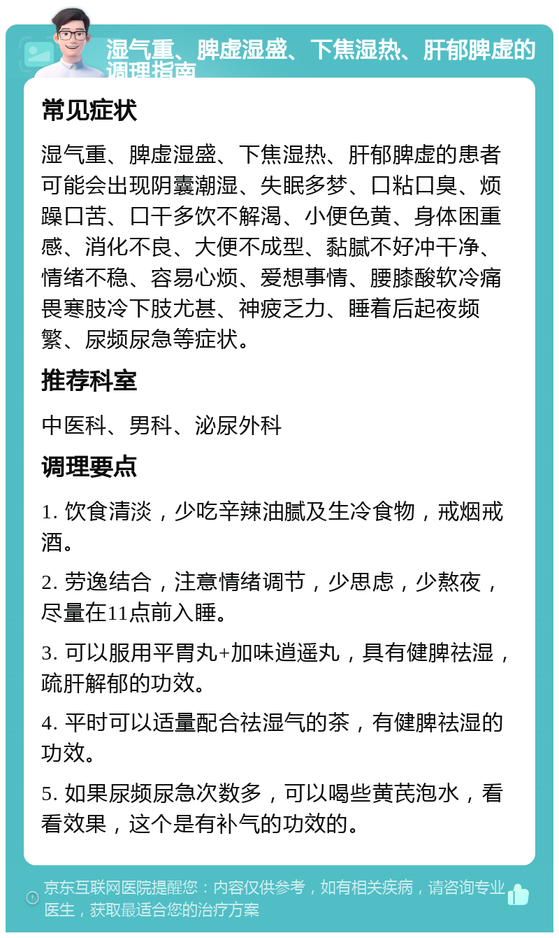 湿气重、脾虚湿盛、下焦湿热、肝郁脾虚的调理指南 常见症状 湿气重、脾虚湿盛、下焦湿热、肝郁脾虚的患者可能会出现阴囊潮湿、失眠多梦、口粘口臭、烦躁口苦、口干多饮不解渴、小便色黄、身体困重感、消化不良、大便不成型、黏腻不好冲干净、情绪不稳、容易心烦、爱想事情、腰膝酸软冷痛畏寒肢冷下肢尤甚、神疲乏力、睡着后起夜频繁、尿频尿急等症状。 推荐科室 中医科、男科、泌尿外科 调理要点 1. 饮食清淡，少吃辛辣油腻及生冷食物，戒烟戒酒。 2. 劳逸结合，注意情绪调节，少思虑，少熬夜，尽量在11点前入睡。 3. 可以服用平胃丸+加味逍遥丸，具有健脾祛湿，疏肝解郁的功效。 4. 平时可以适量配合祛湿气的茶，有健脾祛湿的功效。 5. 如果尿频尿急次数多，可以喝些黄芪泡水，看看效果，这个是有补气的功效的。