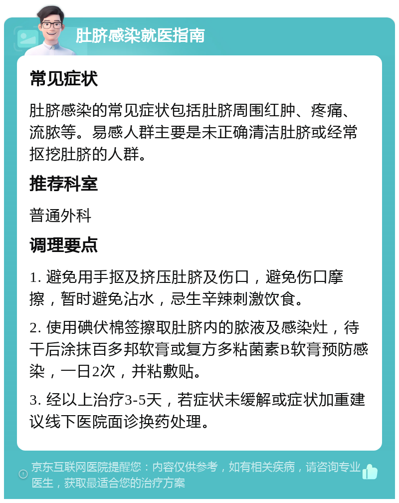 肚脐感染就医指南 常见症状 肚脐感染的常见症状包括肚脐周围红肿、疼痛、流脓等。易感人群主要是未正确清洁肚脐或经常抠挖肚脐的人群。 推荐科室 普通外科 调理要点 1. 避免用手抠及挤压肚脐及伤口，避免伤口摩擦，暂时避免沾水，忌生辛辣刺激饮食。 2. 使用碘伏棉签擦取肚脐内的脓液及感染灶，待干后涂抹百多邦软膏或复方多粘菌素B软膏预防感染，一日2次，并粘敷贴。 3. 经以上治疗3-5天，若症状未缓解或症状加重建议线下医院面诊换药处理。