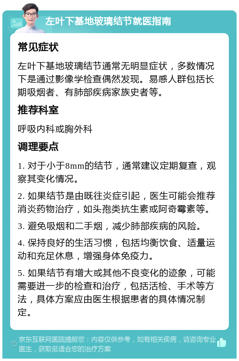 左叶下基地玻璃结节就医指南 常见症状 左叶下基地玻璃结节通常无明显症状，多数情况下是通过影像学检查偶然发现。易感人群包括长期吸烟者、有肺部疾病家族史者等。 推荐科室 呼吸内科或胸外科 调理要点 1. 对于小于8mm的结节，通常建议定期复查，观察其变化情况。 2. 如果结节是由既往炎症引起，医生可能会推荐消炎药物治疗，如头孢类抗生素或阿奇霉素等。 3. 避免吸烟和二手烟，减少肺部疾病的风险。 4. 保持良好的生活习惯，包括均衡饮食、适量运动和充足休息，增强身体免疫力。 5. 如果结节有增大或其他不良变化的迹象，可能需要进一步的检查和治疗，包括活检、手术等方法，具体方案应由医生根据患者的具体情况制定。