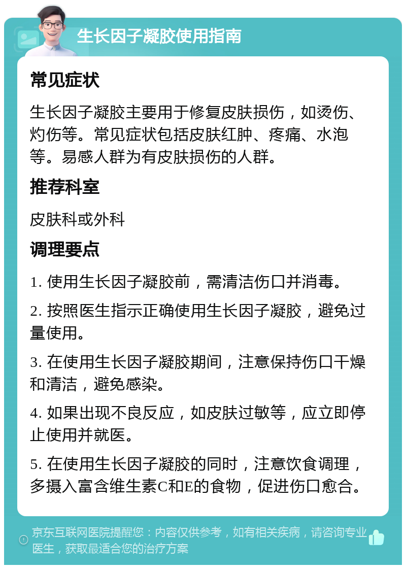 生长因子凝胶使用指南 常见症状 生长因子凝胶主要用于修复皮肤损伤，如烫伤、灼伤等。常见症状包括皮肤红肿、疼痛、水泡等。易感人群为有皮肤损伤的人群。 推荐科室 皮肤科或外科 调理要点 1. 使用生长因子凝胶前，需清洁伤口并消毒。 2. 按照医生指示正确使用生长因子凝胶，避免过量使用。 3. 在使用生长因子凝胶期间，注意保持伤口干燥和清洁，避免感染。 4. 如果出现不良反应，如皮肤过敏等，应立即停止使用并就医。 5. 在使用生长因子凝胶的同时，注意饮食调理，多摄入富含维生素C和E的食物，促进伤口愈合。