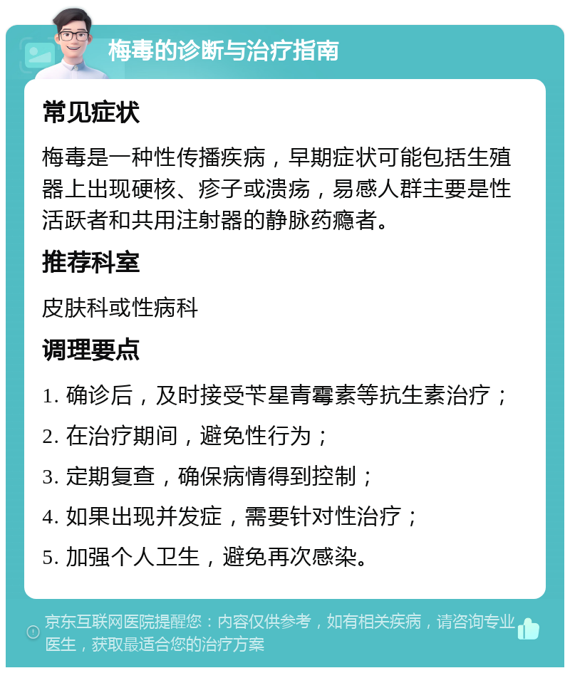 梅毒的诊断与治疗指南 常见症状 梅毒是一种性传播疾病，早期症状可能包括生殖器上出现硬核、疹子或溃疡，易感人群主要是性活跃者和共用注射器的静脉药瘾者。 推荐科室 皮肤科或性病科 调理要点 1. 确诊后，及时接受苄星青霉素等抗生素治疗； 2. 在治疗期间，避免性行为； 3. 定期复查，确保病情得到控制； 4. 如果出现并发症，需要针对性治疗； 5. 加强个人卫生，避免再次感染。