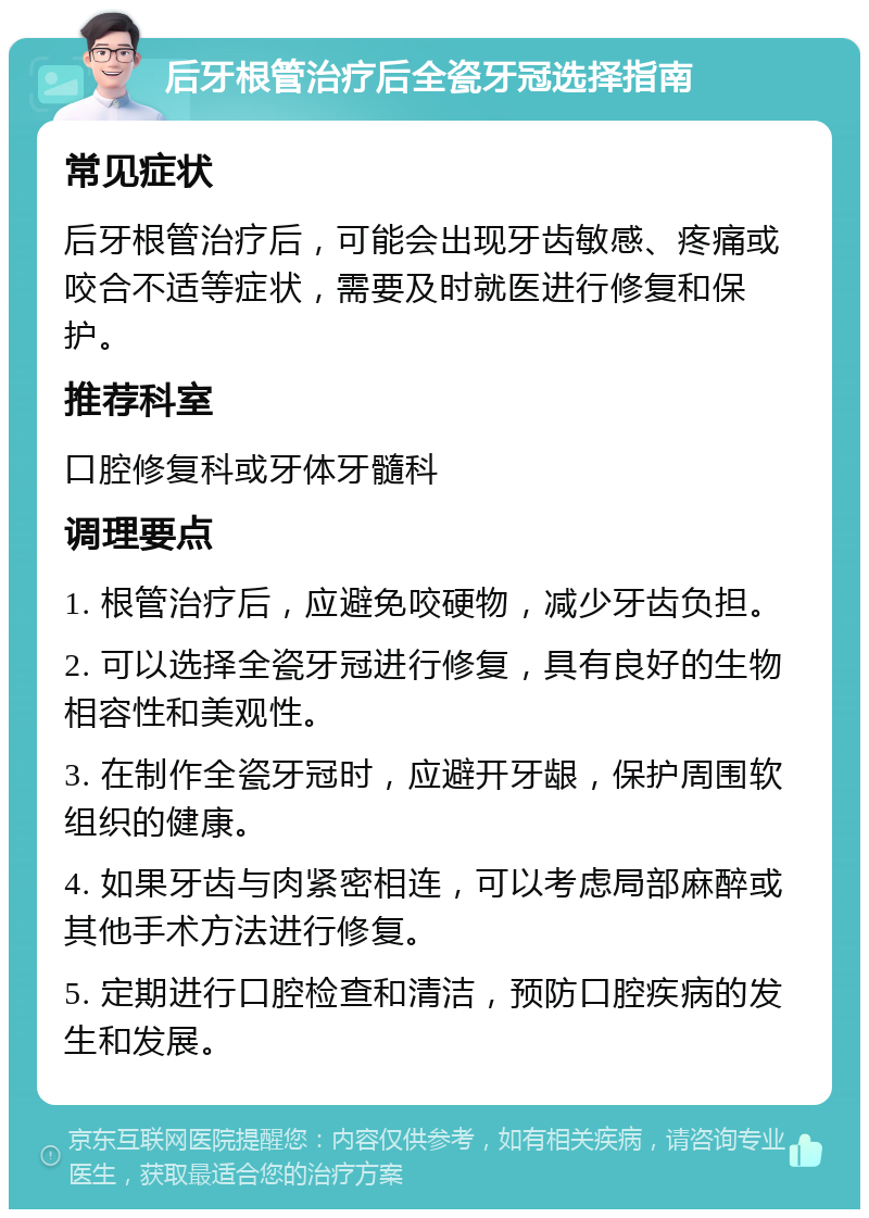 后牙根管治疗后全瓷牙冠选择指南 常见症状 后牙根管治疗后，可能会出现牙齿敏感、疼痛或咬合不适等症状，需要及时就医进行修复和保护。 推荐科室 口腔修复科或牙体牙髓科 调理要点 1. 根管治疗后，应避免咬硬物，减少牙齿负担。 2. 可以选择全瓷牙冠进行修复，具有良好的生物相容性和美观性。 3. 在制作全瓷牙冠时，应避开牙龈，保护周围软组织的健康。 4. 如果牙齿与肉紧密相连，可以考虑局部麻醉或其他手术方法进行修复。 5. 定期进行口腔检查和清洁，预防口腔疾病的发生和发展。