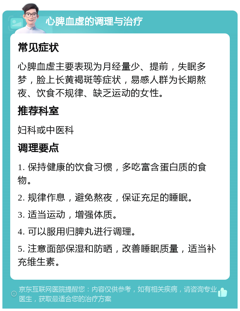 心脾血虚的调理与治疗 常见症状 心脾血虚主要表现为月经量少、提前，失眠多梦，脸上长黄褐斑等症状，易感人群为长期熬夜、饮食不规律、缺乏运动的女性。 推荐科室 妇科或中医科 调理要点 1. 保持健康的饮食习惯，多吃富含蛋白质的食物。 2. 规律作息，避免熬夜，保证充足的睡眠。 3. 适当运动，增强体质。 4. 可以服用归脾丸进行调理。 5. 注意面部保湿和防晒，改善睡眠质量，适当补充维生素。