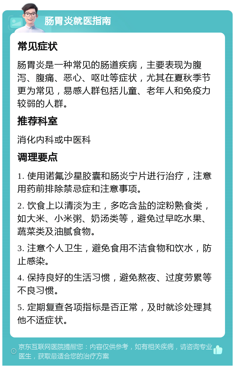 肠胃炎就医指南 常见症状 肠胃炎是一种常见的肠道疾病，主要表现为腹泻、腹痛、恶心、呕吐等症状，尤其在夏秋季节更为常见，易感人群包括儿童、老年人和免疫力较弱的人群。 推荐科室 消化内科或中医科 调理要点 1. 使用诺氟沙星胶囊和肠炎宁片进行治疗，注意用药前排除禁忌症和注意事项。 2. 饮食上以清淡为主，多吃含盐的淀粉熟食类，如大米、小米粥、奶汤类等，避免过早吃水果、蔬菜类及油腻食物。 3. 注意个人卫生，避免食用不洁食物和饮水，防止感染。 4. 保持良好的生活习惯，避免熬夜、过度劳累等不良习惯。 5. 定期复查各项指标是否正常，及时就诊处理其他不适症状。