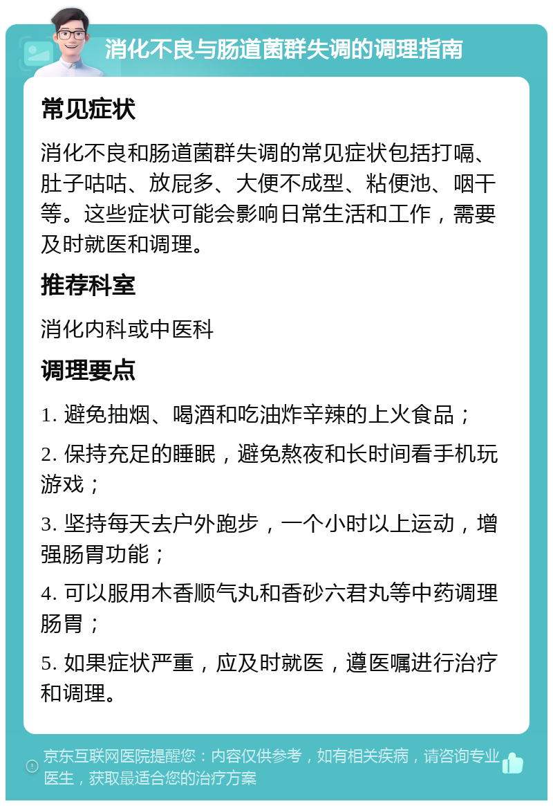 消化不良与肠道菌群失调的调理指南 常见症状 消化不良和肠道菌群失调的常见症状包括打嗝、肚子咕咕、放屁多、大便不成型、粘便池、咽干等。这些症状可能会影响日常生活和工作，需要及时就医和调理。 推荐科室 消化内科或中医科 调理要点 1. 避免抽烟、喝酒和吃油炸辛辣的上火食品； 2. 保持充足的睡眠，避免熬夜和长时间看手机玩游戏； 3. 坚持每天去户外跑步，一个小时以上运动，增强肠胃功能； 4. 可以服用木香顺气丸和香砂六君丸等中药调理肠胃； 5. 如果症状严重，应及时就医，遵医嘱进行治疗和调理。