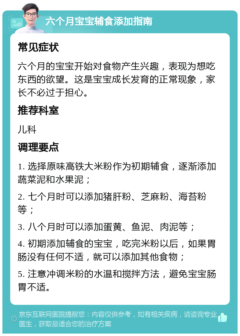 六个月宝宝辅食添加指南 常见症状 六个月的宝宝开始对食物产生兴趣，表现为想吃东西的欲望。这是宝宝成长发育的正常现象，家长不必过于担心。 推荐科室 儿科 调理要点 1. 选择原味高铁大米粉作为初期辅食，逐渐添加蔬菜泥和水果泥； 2. 七个月时可以添加猪肝粉、芝麻粉、海苔粉等； 3. 八个月时可以添加蛋黄、鱼泥、肉泥等； 4. 初期添加辅食的宝宝，吃完米粉以后，如果胃肠没有任何不适，就可以添加其他食物； 5. 注意冲调米粉的水温和搅拌方法，避免宝宝肠胃不适。