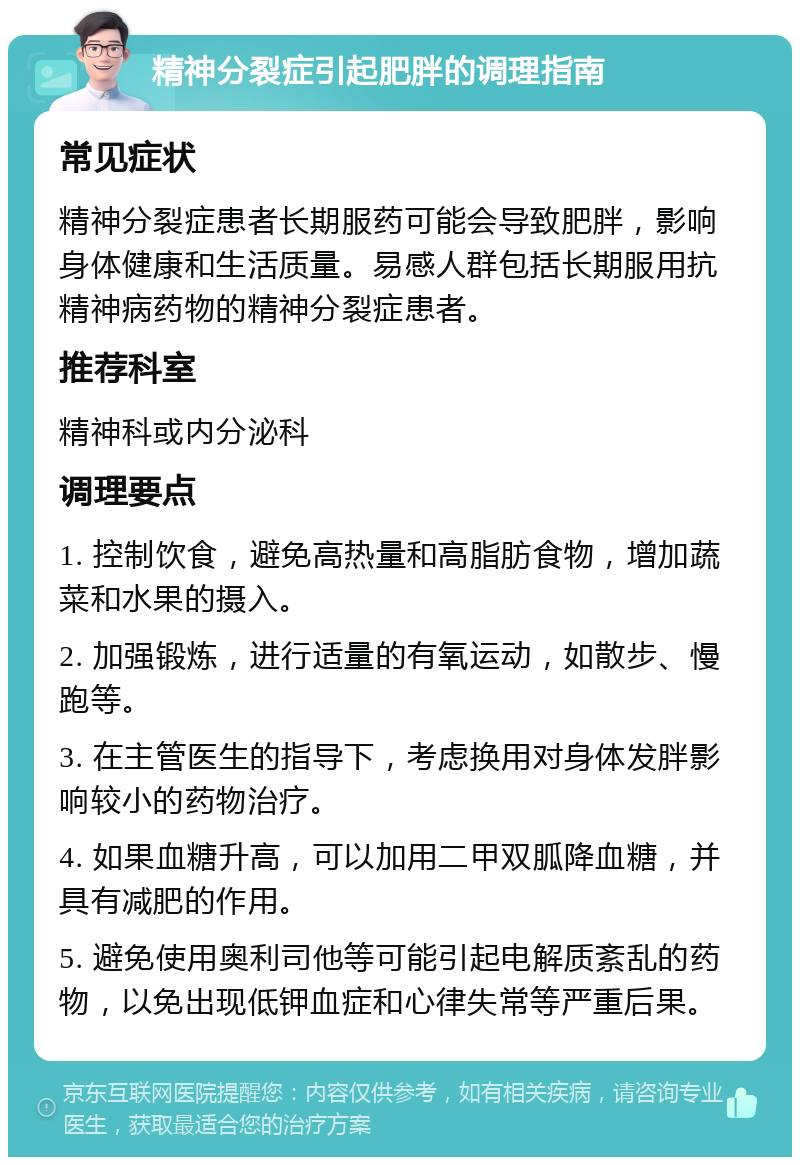 精神分裂症引起肥胖的调理指南 常见症状 精神分裂症患者长期服药可能会导致肥胖，影响身体健康和生活质量。易感人群包括长期服用抗精神病药物的精神分裂症患者。 推荐科室 精神科或内分泌科 调理要点 1. 控制饮食，避免高热量和高脂肪食物，增加蔬菜和水果的摄入。 2. 加强锻炼，进行适量的有氧运动，如散步、慢跑等。 3. 在主管医生的指导下，考虑换用对身体发胖影响较小的药物治疗。 4. 如果血糖升高，可以加用二甲双胍降血糖，并具有减肥的作用。 5. 避免使用奥利司他等可能引起电解质紊乱的药物，以免出现低钾血症和心律失常等严重后果。