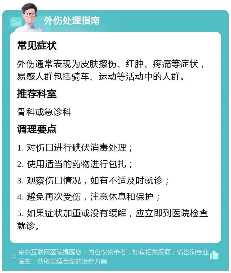 外伤处理指南 常见症状 外伤通常表现为皮肤擦伤、红肿、疼痛等症状，易感人群包括骑车、运动等活动中的人群。 推荐科室 骨科或急诊科 调理要点 1. 对伤口进行碘伏消毒处理； 2. 使用适当的药物进行包扎； 3. 观察伤口情况，如有不适及时就诊； 4. 避免再次受伤，注意休息和保护； 5. 如果症状加重或没有缓解，应立即到医院检查就诊。