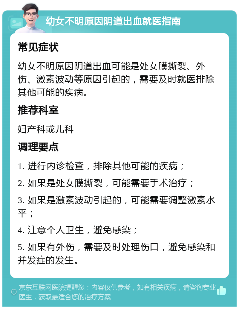 幼女不明原因阴道出血就医指南 常见症状 幼女不明原因阴道出血可能是处女膜撕裂、外伤、激素波动等原因引起的，需要及时就医排除其他可能的疾病。 推荐科室 妇产科或儿科 调理要点 1. 进行内诊检查，排除其他可能的疾病； 2. 如果是处女膜撕裂，可能需要手术治疗； 3. 如果是激素波动引起的，可能需要调整激素水平； 4. 注意个人卫生，避免感染； 5. 如果有外伤，需要及时处理伤口，避免感染和并发症的发生。