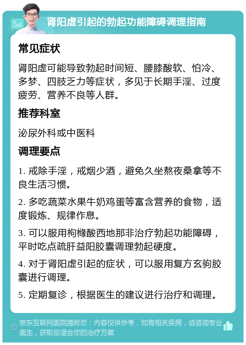 肾阳虚引起的勃起功能障碍调理指南 常见症状 肾阳虚可能导致勃起时间短、腰膝酸软、怕冷、多梦、四肢乏力等症状，多见于长期手淫、过度疲劳、营养不良等人群。 推荐科室 泌尿外科或中医科 调理要点 1. 戒除手淫，戒烟少酒，避免久坐熬夜桑拿等不良生活习惯。 2. 多吃蔬菜水果牛奶鸡蛋等富含营养的食物，适度锻炼、规律作息。 3. 可以服用枸橼酸西地那非治疗勃起功能障碍，平时吃点疏肝益阳胶囊调理勃起硬度。 4. 对于肾阳虚引起的症状，可以服用复方玄驹胶囊进行调理。 5. 定期复诊，根据医生的建议进行治疗和调理。