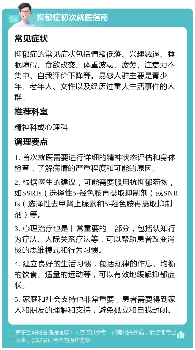 抑郁症初次就医指南 常见症状 抑郁症的常见症状包括情绪低落、兴趣减退、睡眠障碍、食欲改变、体重波动、疲劳、注意力不集中、自我评价下降等。易感人群主要是青少年、老年人、女性以及经历过重大生活事件的人群。 推荐科室 精神科或心理科 调理要点 1. 首次就医需要进行详细的精神状态评估和身体检查，了解病情的严重程度和可能的原因。 2. 根据医生的建议，可能需要服用抗抑郁药物，如SSRIs（选择性5-羟色胺再摄取抑制剂）或SNRIs（选择性去甲肾上腺素和5-羟色胺再摄取抑制剂）等。 3. 心理治疗也是非常重要的一部分，包括认知行为疗法、人际关系疗法等，可以帮助患者改变消极的思维模式和行为习惯。 4. 建立良好的生活习惯，包括规律的作息、均衡的饮食、适量的运动等，可以有效地缓解抑郁症状。 5. 家庭和社会支持也非常重要，患者需要得到家人和朋友的理解和支持，避免孤立和自我封闭。