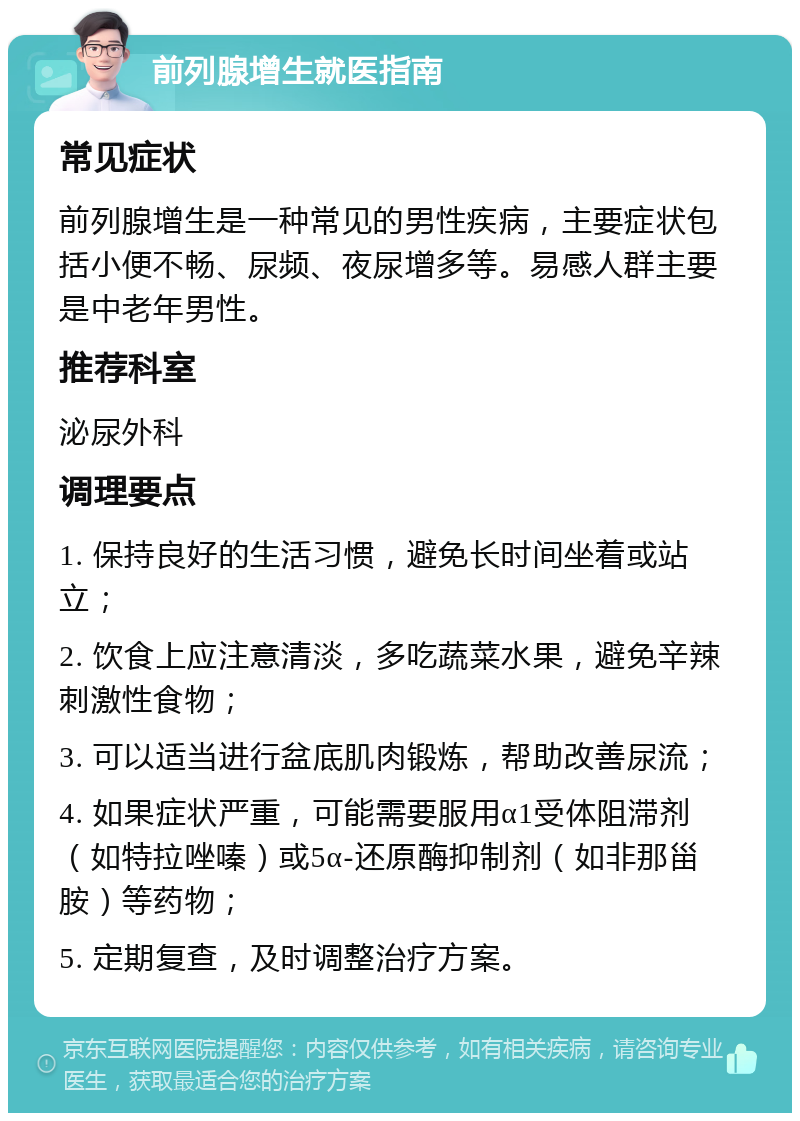 前列腺增生就医指南 常见症状 前列腺增生是一种常见的男性疾病，主要症状包括小便不畅、尿频、夜尿增多等。易感人群主要是中老年男性。 推荐科室 泌尿外科 调理要点 1. 保持良好的生活习惯，避免长时间坐着或站立； 2. 饮食上应注意清淡，多吃蔬菜水果，避免辛辣刺激性食物； 3. 可以适当进行盆底肌肉锻炼，帮助改善尿流； 4. 如果症状严重，可能需要服用α1受体阻滞剂（如特拉唑嗪）或5α-还原酶抑制剂（如非那甾胺）等药物； 5. 定期复查，及时调整治疗方案。