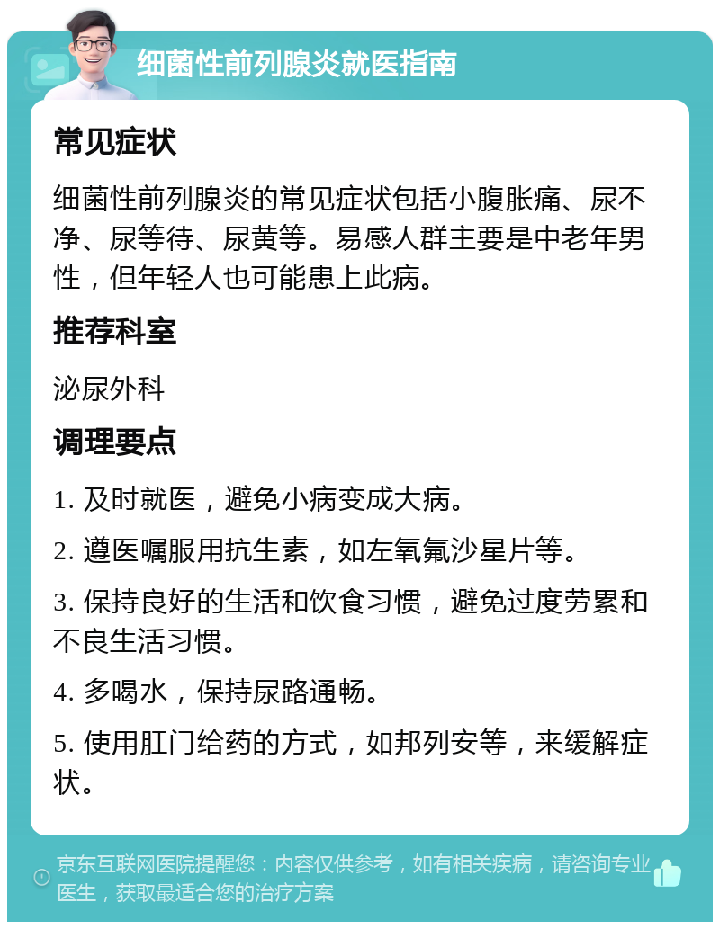 细菌性前列腺炎就医指南 常见症状 细菌性前列腺炎的常见症状包括小腹胀痛、尿不净、尿等待、尿黄等。易感人群主要是中老年男性，但年轻人也可能患上此病。 推荐科室 泌尿外科 调理要点 1. 及时就医，避免小病变成大病。 2. 遵医嘱服用抗生素，如左氧氟沙星片等。 3. 保持良好的生活和饮食习惯，避免过度劳累和不良生活习惯。 4. 多喝水，保持尿路通畅。 5. 使用肛门给药的方式，如邦列安等，来缓解症状。