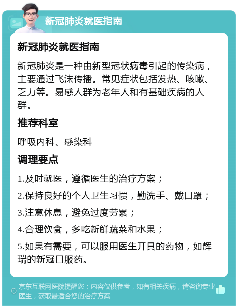 新冠肺炎就医指南 新冠肺炎就医指南 新冠肺炎是一种由新型冠状病毒引起的传染病，主要通过飞沫传播。常见症状包括发热、咳嗽、乏力等。易感人群为老年人和有基础疾病的人群。 推荐科室 呼吸内科、感染科 调理要点 1.及时就医，遵循医生的治疗方案； 2.保持良好的个人卫生习惯，勤洗手、戴口罩； 3.注意休息，避免过度劳累； 4.合理饮食，多吃新鲜蔬菜和水果； 5.如果有需要，可以服用医生开具的药物，如辉瑞的新冠口服药。