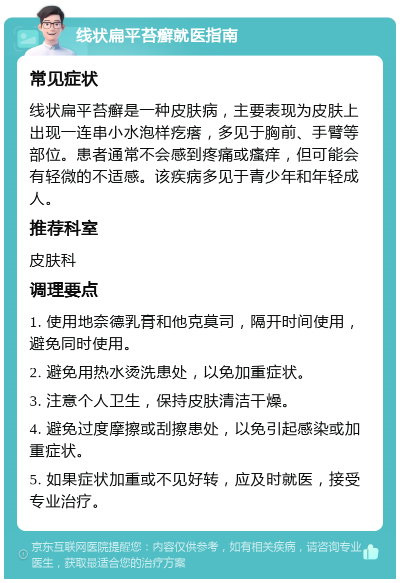 线状扁平苔癣就医指南 常见症状 线状扁平苔癣是一种皮肤病，主要表现为皮肤上出现一连串小水泡样疙瘩，多见于胸前、手臂等部位。患者通常不会感到疼痛或瘙痒，但可能会有轻微的不适感。该疾病多见于青少年和年轻成人。 推荐科室 皮肤科 调理要点 1. 使用地奈德乳膏和他克莫司，隔开时间使用，避免同时使用。 2. 避免用热水烫洗患处，以免加重症状。 3. 注意个人卫生，保持皮肤清洁干燥。 4. 避免过度摩擦或刮擦患处，以免引起感染或加重症状。 5. 如果症状加重或不见好转，应及时就医，接受专业治疗。