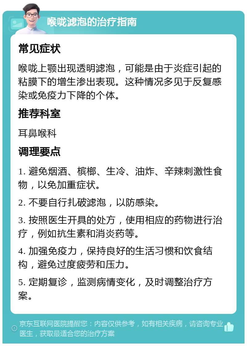 喉咙滤泡的治疗指南 常见症状 喉咙上颚出现透明滤泡，可能是由于炎症引起的粘膜下的增生渗出表现。这种情况多见于反复感染或免疫力下降的个体。 推荐科室 耳鼻喉科 调理要点 1. 避免烟酒、槟榔、生冷、油炸、辛辣刺激性食物，以免加重症状。 2. 不要自行扎破滤泡，以防感染。 3. 按照医生开具的处方，使用相应的药物进行治疗，例如抗生素和消炎药等。 4. 加强免疫力，保持良好的生活习惯和饮食结构，避免过度疲劳和压力。 5. 定期复诊，监测病情变化，及时调整治疗方案。