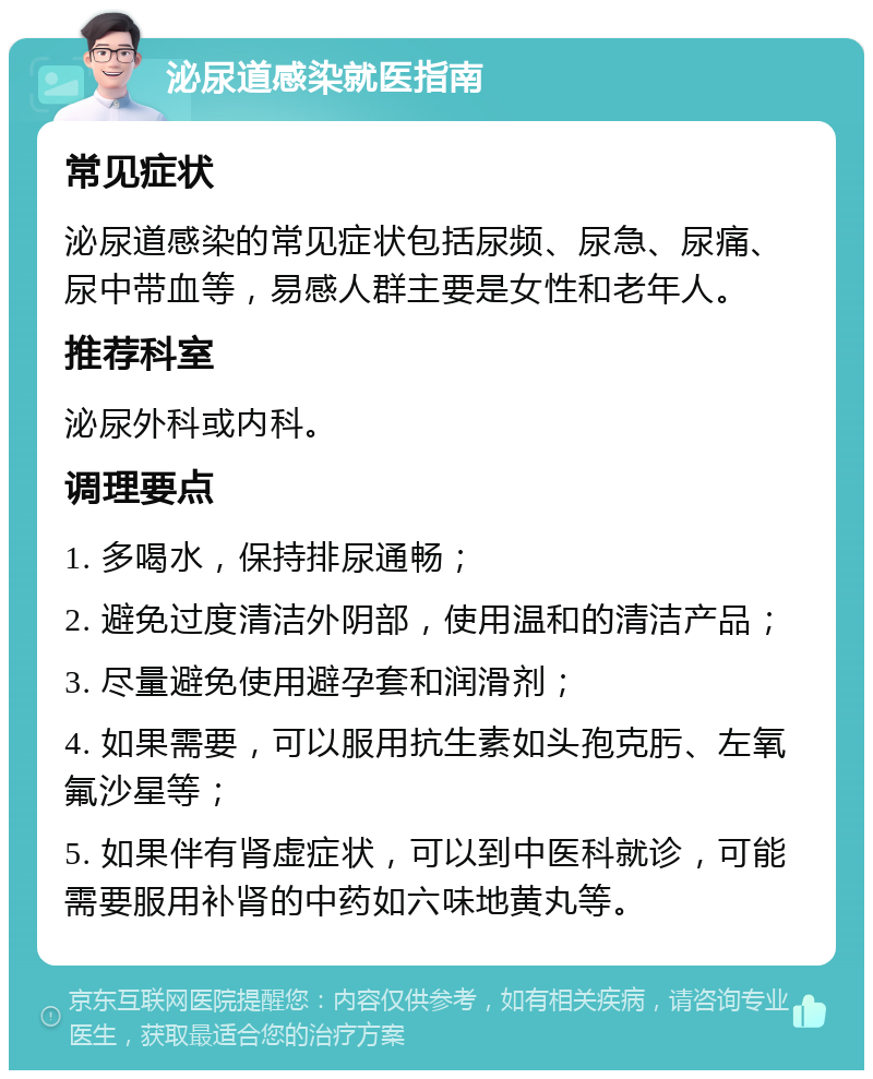 泌尿道感染就医指南 常见症状 泌尿道感染的常见症状包括尿频、尿急、尿痛、尿中带血等，易感人群主要是女性和老年人。 推荐科室 泌尿外科或内科。 调理要点 1. 多喝水，保持排尿通畅； 2. 避免过度清洁外阴部，使用温和的清洁产品； 3. 尽量避免使用避孕套和润滑剂； 4. 如果需要，可以服用抗生素如头孢克肟、左氧氟沙星等； 5. 如果伴有肾虚症状，可以到中医科就诊，可能需要服用补肾的中药如六味地黄丸等。