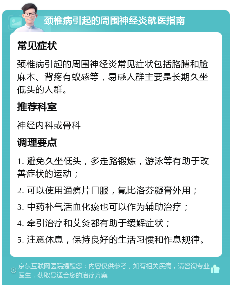 颈椎病引起的周围神经炎就医指南 常见症状 颈椎病引起的周围神经炎常见症状包括胳膊和脸麻木、背疼有蚁感等，易感人群主要是长期久坐低头的人群。 推荐科室 神经内科或骨科 调理要点 1. 避免久坐低头，多走路锻炼，游泳等有助于改善症状的运动； 2. 可以使用通痹片口服，氟比洛芬凝膏外用； 3. 中药补气活血化瘀也可以作为辅助治疗； 4. 牵引治疗和艾灸都有助于缓解症状； 5. 注意休息，保持良好的生活习惯和作息规律。