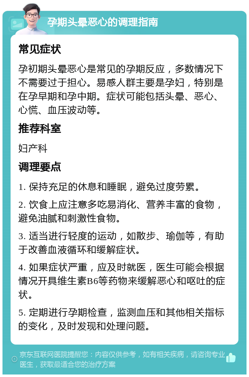 孕期头晕恶心的调理指南 常见症状 孕初期头晕恶心是常见的孕期反应，多数情况下不需要过于担心。易感人群主要是孕妇，特别是在孕早期和孕中期。症状可能包括头晕、恶心、心慌、血压波动等。 推荐科室 妇产科 调理要点 1. 保持充足的休息和睡眠，避免过度劳累。 2. 饮食上应注意多吃易消化、营养丰富的食物，避免油腻和刺激性食物。 3. 适当进行轻度的运动，如散步、瑜伽等，有助于改善血液循环和缓解症状。 4. 如果症状严重，应及时就医，医生可能会根据情况开具维生素B6等药物来缓解恶心和呕吐的症状。 5. 定期进行孕期检查，监测血压和其他相关指标的变化，及时发现和处理问题。