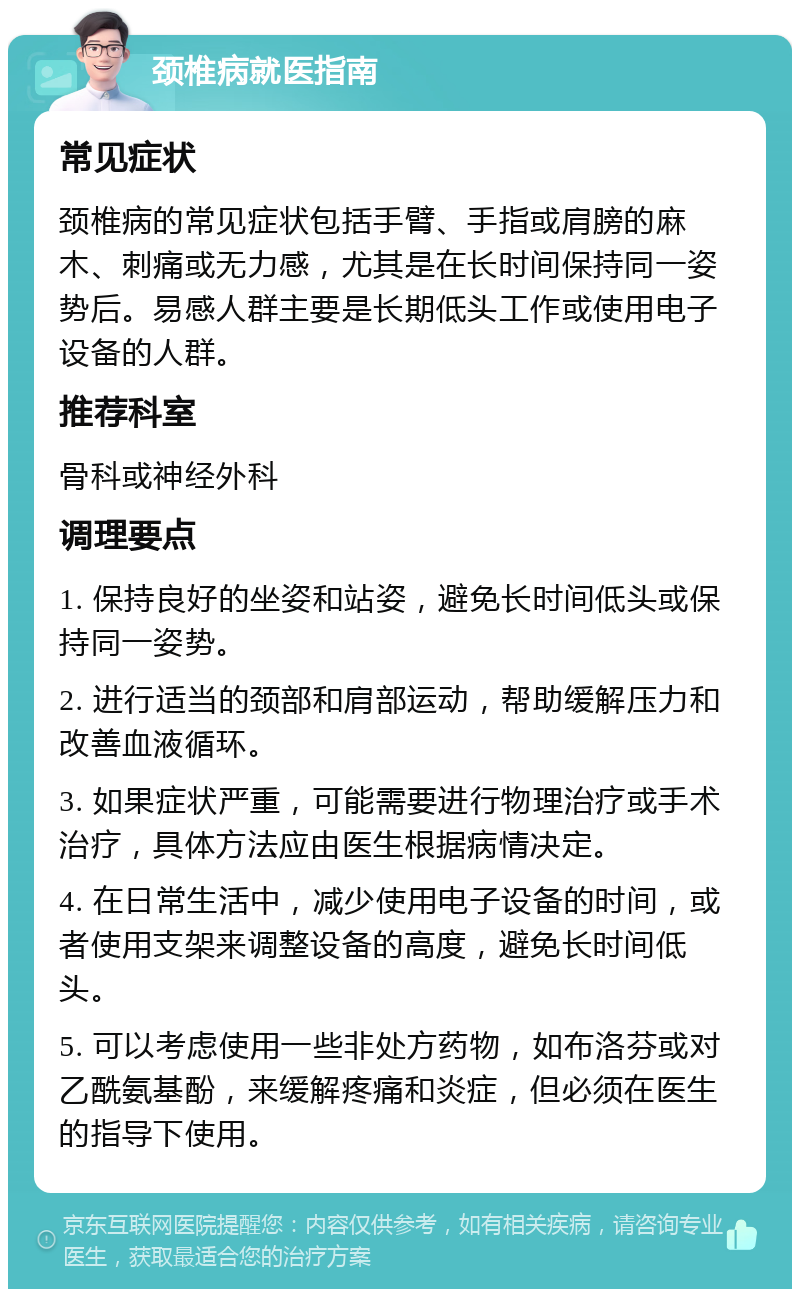 颈椎病就医指南 常见症状 颈椎病的常见症状包括手臂、手指或肩膀的麻木、刺痛或无力感，尤其是在长时间保持同一姿势后。易感人群主要是长期低头工作或使用电子设备的人群。 推荐科室 骨科或神经外科 调理要点 1. 保持良好的坐姿和站姿，避免长时间低头或保持同一姿势。 2. 进行适当的颈部和肩部运动，帮助缓解压力和改善血液循环。 3. 如果症状严重，可能需要进行物理治疗或手术治疗，具体方法应由医生根据病情决定。 4. 在日常生活中，减少使用电子设备的时间，或者使用支架来调整设备的高度，避免长时间低头。 5. 可以考虑使用一些非处方药物，如布洛芬或对乙酰氨基酚，来缓解疼痛和炎症，但必须在医生的指导下使用。